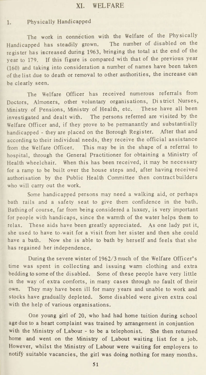 XI. WELFARE 1. physically Handicapped The work in connection with the Welfare of the Physically Handicapped has steadily grown. The number of disabled on the register has increased during 1963, bringing the total at the end of the year to 179. If this figure is compared with that of the previous year (160) and taking into consideration a number of names have been taken of the list due to death or removal to other authorities, the increase can be clearly seen. The Welfare Officer has received numerous referrals from Doctors, Almoners, other voluntary organisations. District Nurses, Ministry of Pensions, Ministry of Health, etc. These have all been investigated and dealt with. The persons referred are visited by the Welfare Officer and, if they prove to be permanantly and substantially handicapped - they are placed on the Borough Register. After that and according to their individual needs, they receive the official assistance from the Welfare Officer. This may be in the shape of a referral to hospital, through the General Practitioner for obtaining a Ministry of Health wheelchair. When this has been received, it may be necessary for a ramp to be built over the house steps and, after having received authorisation by the Public Health Committee then contract builders who will carry out the work. Some handicapped persons may need a walking aid, or perhaps bath rails and a safety seat to give them confidence in the bath. Bathing of course, far from being considered a luxury, is very important for people with handicaps, since the warmth of the water helps them to relax. These aids have been greatly appreciated. As one lady put it, she used to have to wait for a visit from her sister and then she could have a bath. Now she is able to bath by herself and feels that she has regained her independence. During the severe winter of 1962/3 much of the Welfare Officer’s time was spent in collecting and issuing warm clothing and extra bedding to some of the disabled. Some of these people have very little in the way of extra comforts, in many cases through no fault of their own. They may have been ill for many years and unable to work and stocks have gradually depleted. Some disabled were given extra coal with the help of various organisations. One young girl of 20, who had had home tuition during school age due to a heart complaint was trained by arrangement in conjuntion with the Ministry of Labour - to be a telephonist. She then returned home and went on the Ministry of Labout waiting list for a job. However, whilst the Ministry of Labour were waiting for employers to notif^^ suitable vacancies, the girl was doing nothing for many months.