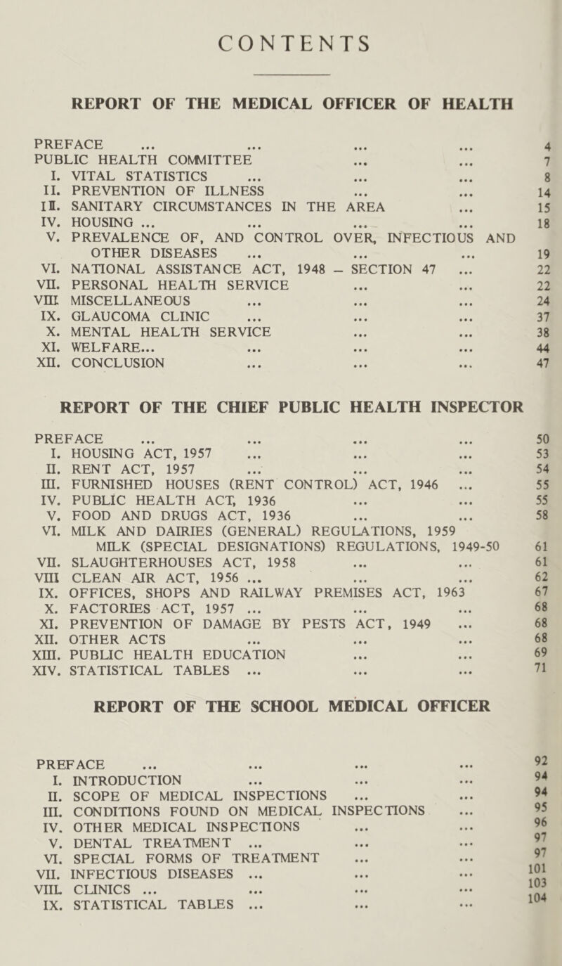 CONTENTS REPORT OF THE MEDICAL OFFICER OF HEALTH PREFACE ... ... ... ... 4 PUBLIC HEALTH COMMITTEE ... ... 7 I. VITAL STATISTICS ... ... ... 8 II. PREVENTION OF ILLNESS ... ... 14 II. SANITARY CIRCUMSTANCES IN THE AREA ... 15 IV. HOUSING ... ... ... ... 18 V. PREVALENCE OF, AND CONTROL OVER, INFECTIOUS AND OTHER DISEASES ... ... ... 19 VI. NATIONAL ASSISTANCE ACT, 1948 - SECTION 47 ... 22 Vn. PERSONAL HEALTH SERVICE ... ... 22 Vni MISCELLANEOUS ... ... ... 24 IX. GLAUCOMA CLINIC ... ... ... 37 X. MENTAL HEALTH SERVICE ... ... 38 XI. WELFARE... ... ... ... 44 xn. CONCLUSION ... ... ... 47 REPORT OF THE CHIEF PUBLIC HEALTH INSPECTOR PREFACE ... ... ... ... 50 I. HOUSING ACT, 1957 ... ... ... 53 H. RENT ACT, 1957 ... ... ... 54 m. FURNISHED HOUSES (RENT CONTROL) ACT, 1946 ... 55 IV. PUBLIC HEALTH ACT, 1936 ... ... 55 V. FOOD AND DRUGS ACT, 1936 ... ... 58 VI. MILK AND DAIRIES (GENERAL) REGULATIONS, 1959 MILK (SPECIAL DESIGNATIONS) REGULATIONS, 1949-50 61 vn. SLAUGHTERHOUSES ACT, 1958 ... ... 61 Vm CLEAN AIR ACT, 1956 ... ... ... 62 IX. OFFICES, SHOPS AND RAILWAY PREMISES ACT, 1963 67 X. FACTORIES ACT, 1957 ... ... ... 68 XI. PREVENTION OF DAMAGE BY PESTS ACT, 1949 ... 68 XII. OTHER ACTS ... ... ... 68 Xffl. PUBUC HEALTH EDUCATION ... ... 69 XIV. STATISTICAL TABLES ... ... ... 71 REPORT OF THE SCHOOL MEDICAL OFFICER PREFACE ... ... ... I. INTRODUCTION II. SCOPE OF MEDICAL INSPECTIONS III. CONDITIONS FOUND ON MEDICAL INSPECTIONS IV. OTHER MEDICAL INSPECTIONS V. DENTAL TREATMENT ... VI. SPECIAL FORMS OF TREATMENT VII. INFECTIOUS DISEASES ... VIIL CUNICS ... IX. STATISTICAL TABLES ... 92 94 94 95 96 97 97 101 103 104