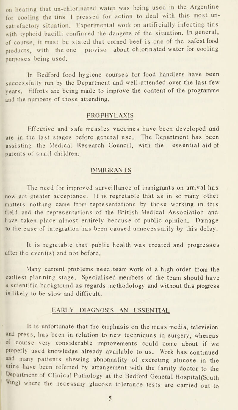 on liearing tliat un-clilorinated water was being used in the Argentine for cooling tlie tins I pressed for action to deal with this most un- satisfactor>- situation, h'xperimental work on artificially infecting tins with typhoid bacilli confirmed the dangers of the situation. In general, of course, it must be staged that corned beef is one of the safest food products, with the one proviso about chlorinated water for cooling purposes being used. In Bedford food hygiene courses for food handlers have been successfully run by the Department and well-attended over the last few years. Efforts are being made to improve the content of the programme and the numbers of those attending. PROPHYLAXIS Effective and safe measles vaccines have been developed and are in the last stages before general use. The Department has been assisting the Medical Research Council, with the essential aid of parents of small children. IMMIGRANTS The need for improved surveillance of immigrants on arrival has now got greater acceptance. It is regretable that as in so many other matters nothing came from representations by those working in this field and the representations of the British Medical Association and have taken place almost entirely because of public opinion. Damage to the ease of integration has been caused unnecessarily by this delay. It is regretable that public health was created and progresses after the event(s) and not before. Many current problems need team work of a high order from the earliest planning stage. Specialised members of the team should have a scientific background as regards methodology and without this progress is likely to be slow and difficult. EARLY DIAGNOSIS AN ESSENTIAL It is unfortunate that the emphasis on the mass media, television and press, has been in relation to new techniques in surgery, whereas of course very considerable improvements could come about if we properly used knowledge already available to us. Work has continued and many patients shewing abnormality of excreting glucose in the urine have been referred by arrangement with the family doctor to the Department of Clinical Pathology at the Bedford General Hospital(South ^Wng) where the necessary glucose tolerance tests are carried out to