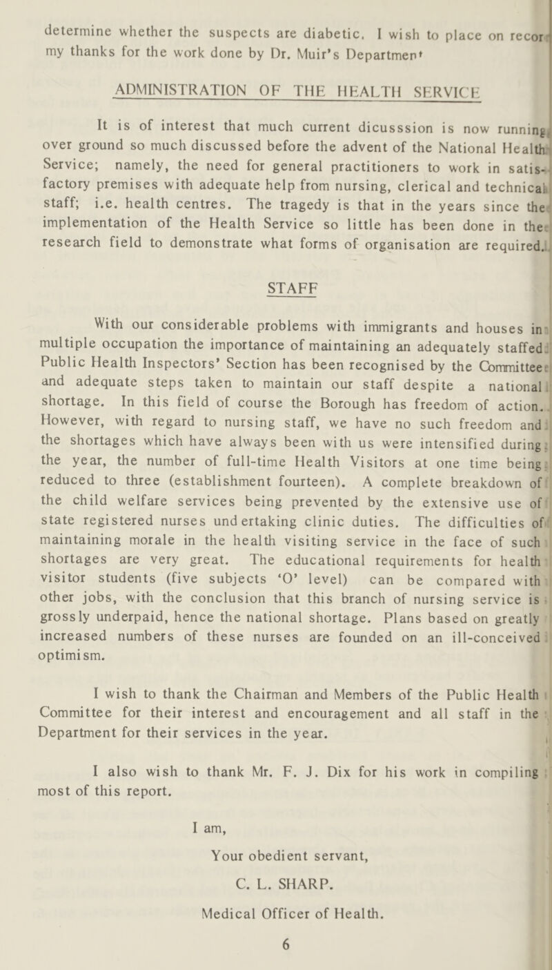 determine whether the suspects are diabetic, I wish to place on recor my thanks for the work done by Dr. Muir’s Department ADMINISTRATION OF THE flEALTH SERVICH It is of interest that much current dicusssion is now runningj over ground so much discussed before the advent of the National Healthy Service; namely, the need for general practitioners to work in satis-j factory premises with adequate help from nursing, clerical and technical staff; i.e. health centres. The tragedy is that in the years since theJ implementation of the Health Service so little has been done in ther] research field to demonstrate what forms of organisation are required.;, STAFF i With our considerable problems with immigrants and houses in' multiple occupation the importance of maintaining an adequately staffed:' Public Health Inspectors’ Section has been recognised by the Cbmmitteee) and adequate steps taken to maintain our staff despite a national i: shortage. In this field of course the Borough has freedom of action. However, with regard to nursing staff, we have no such freedom and. the shortages which have always been with us were intensified during, the year, the number of full-time Health Visitors at one time being, reduced to three (establishment fourteen). A complete breakdown of ■ the child welfare services being prevented by the extensive use of' state registered nurses undertaking clinic duties. The difficulties of' maintaining morale in the health visiting service in the face of such shortages are very great. The educational requirements for health visitor students (five subjects ‘O’ level) can be compared with other jobs, with the conclusion that this branch of nursing service is grossly underpaid, hence the national shortage. Plans based on greatly increased numbers of these nurses are founded on an ill-conceived. optimism. I wish to thank the Chairman and Members of the Public Health i Committee for their interest and encouragement and all staff in the • Department for their services in the year. ^ I I also wish to thank Mr. F. J. Dix for his work in compiling most of this report. I am. Your obedient servant, C. L. SHARP. Medical Officer of Health.
