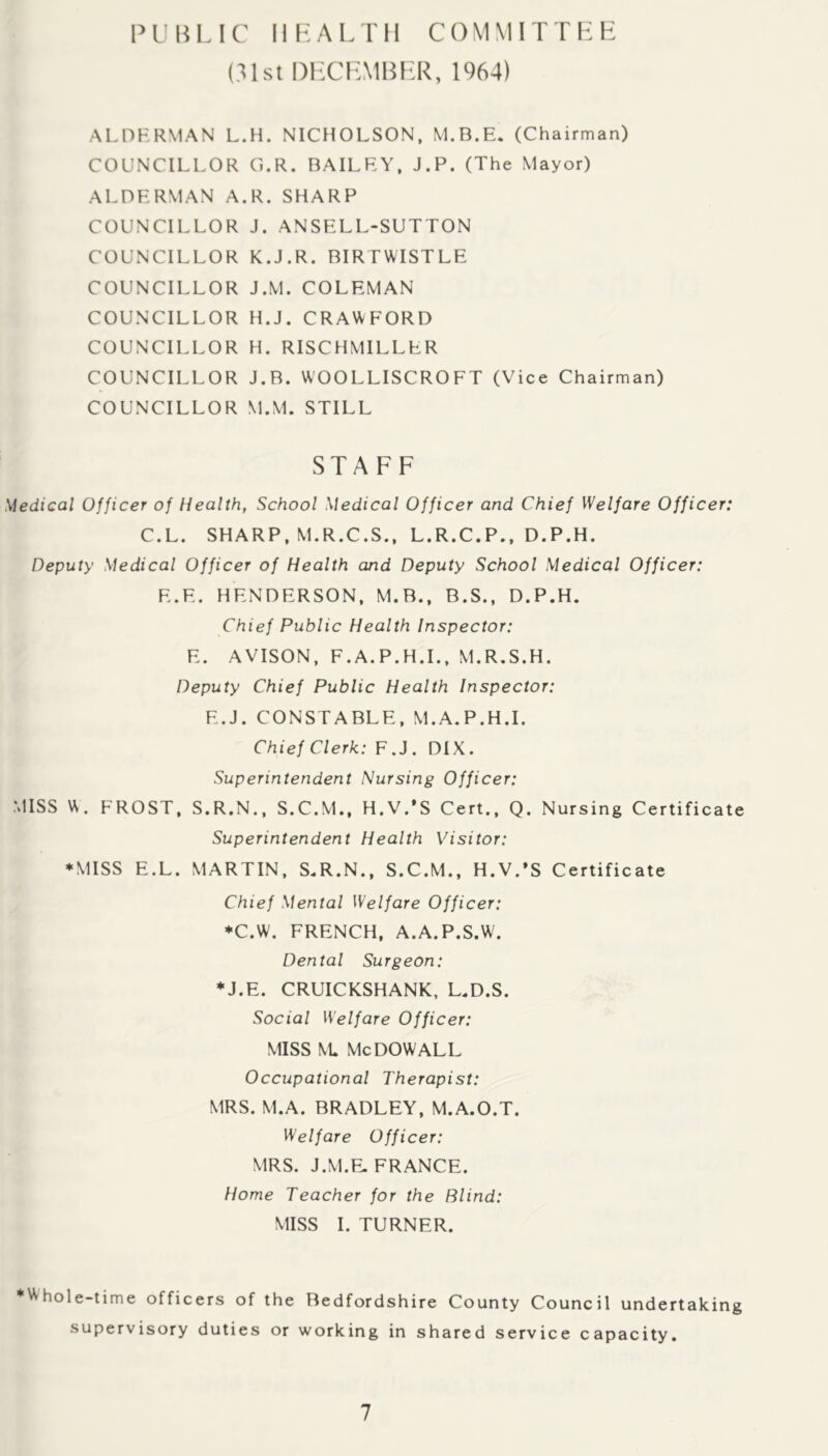 P U B LI C 11 L A L T11 C OM M I T T L H (31st DHCLMBFH^, 1964) ALDHRMAN L.H. NICHOLSON, M.B.E, (Chairman) COUNCILLOR G.R. BAILEY, J.P. (The Mayor) ALDERMAN A.R. SHARP COUNCILLOR J. ANSELL-SUTTON COUNCILLOR K.J.R. BIRTWISTLE COUNCILLOR J.M. COLEMAN COUNCILLOR H.J. CRAWFORD COUNCILLOR H. RISCHMILLER COUNCILLOR J.B. WOOLLISCROFT (Vice Chairman) COUNCILLOR M.M. STILL STAFF Medical Officer of Health, School Medical Officer and Chief Welfare Officer: C.L. SHARP, M.R.C.S., L.R.C.P,, D.P.H. Deputy Medical Officer of Health and Deputy School Medical Officer: E.E. HENDERSON, M.B., B.S., D.P.H. Chief Public Health Inspector: E. AVISON, F.A.P.H.L, M.R.S.H. Deputy Chief Public Health Inspector: E.J. CONSTABLE, M.A.P.H.I. Chief Clerk: F.J. DIX. Superintendent Nursing Officer: MISS \^. FROST, S.R.N., S.C.M., H.V/S Cert., Q. Nursing Certificate Superintendent Health Visitor: ♦MISS E.L. MARTIN, S.R.N., S.C.M., H.V.’S Certificate Chief Mental Welfare Officer: ♦C.W. FRENCH, A.A.P.S.W. Dental Surgeon: ♦J.E. CRUICKSHANK, L.D.S. Social Welfare Officer: MISS \l Me DOW ALL Occupational Therapist: MRS. M.A. BRADLEY, M.A.O.T. Welfare Officer: MRS. J.M.E. FRANCE. Home Teacher for the Blind: MISS I. TURNER. *Whole-time officers of the Bedfordshire County Council undertaking supervisory duties or working in shared service capacity.