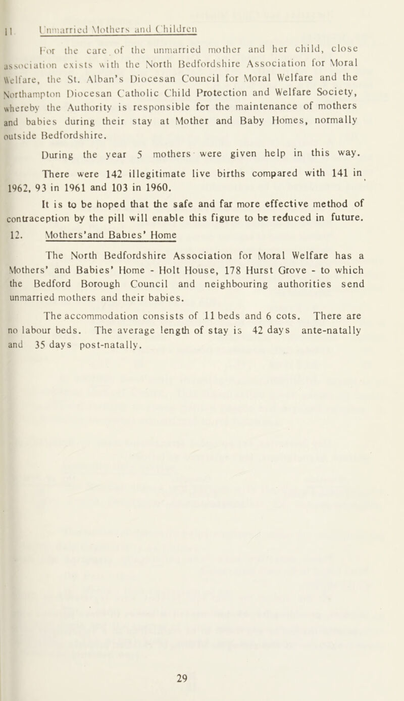 11 rnmarrieJ \1('*thers and (’hiIdren l*'or the care, of the unmarried mother and her child, close associatiiMi exists with the North Bedfordshire Association tor Moral Welfare, the St. Alban’s Diocesan Council for Moral Welfare and the Northampton Diocesan Catholic Child Protection and Welfare Society, whereby the Authority is responsible for the maintenance of mothers and babies during their stay at Mother and Baby Homes, normally outside Bedfordshire. During the year 5 mothers - were given help in this way. There were 142 illegitimate live births compared with 141 in 1962, 93 in 1961 and 103 in 1960. It is to be hoped that the safe and far more effective method of contraception by the pill will enable this figure to be reduced in future. 12. Mothers’and Babies’ Home The North Bedfordshire Association for Moral Welfare has a Mothers* and Babies* Home - Holt House, 178 Hurst Grove - to which the Bedford Borough Council and neighbouring authorities send unmarried mothers and their babies. The accommodation consists of 11 beds and 6 cots. There are no labour beds. The average length of stay is 42 days ante-natally and 35 days post-natally.