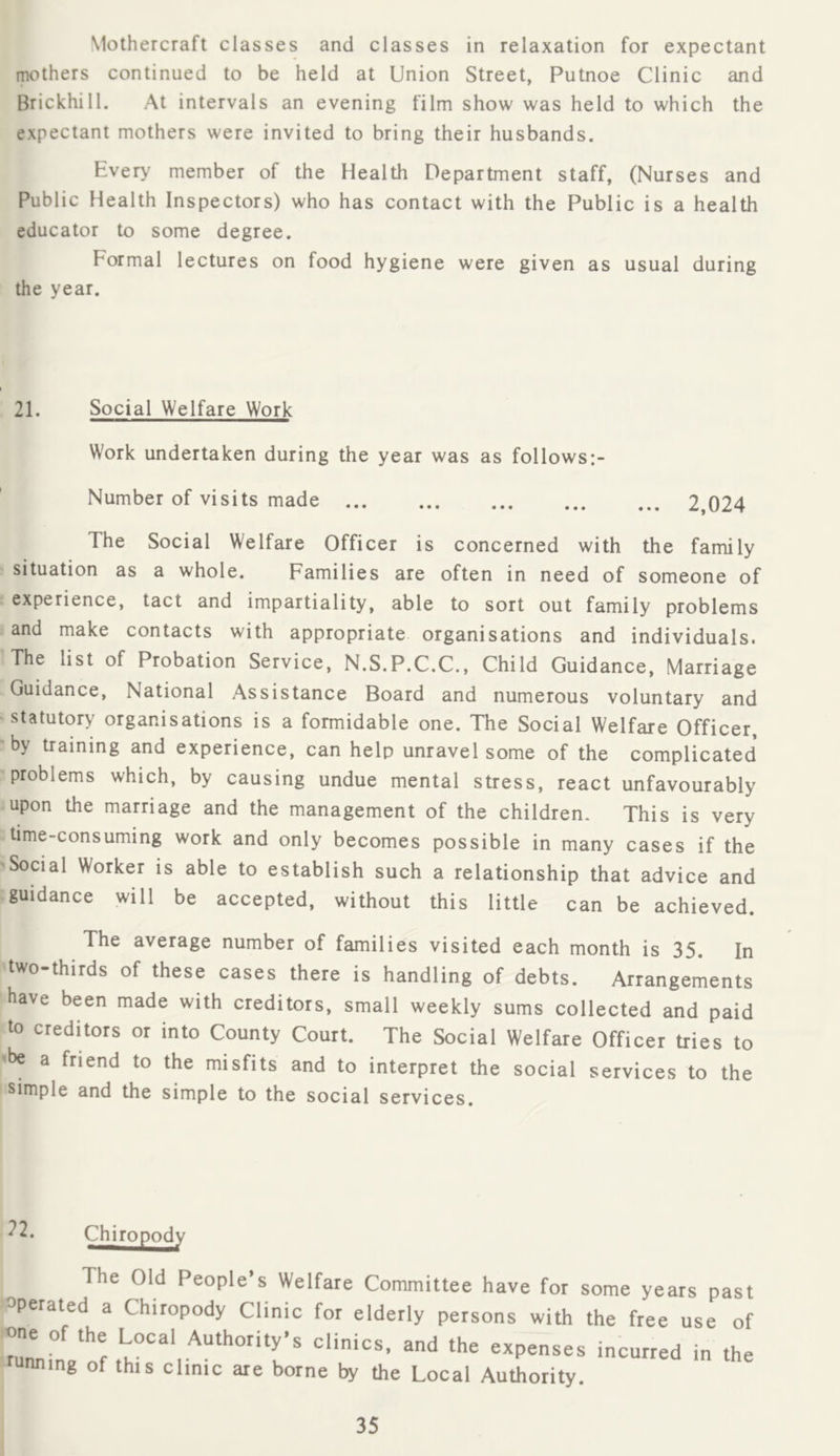 Mothercraft classes and classes in relaxation for expectant mothers continued to be held at Union Street, Putnoe Clinic and Brickhill. At intervals an evening film show was held to which the expectant mothers were invited to bring their husbands. Every member of the Health Department staff, (Nurses and Public Health Inspectors) who has contact with the Public is a health educator to some degree. Formal lectures on food hygiene were given as usual during the year. 21. Social Welfare Work Work undertaken during the year was as follows:- Number of visits made 2,024 The Social Welfare Officer is concerned with the family situation as a whole. Families are often in need of someone of experience, tact and impartiality, able to sort out family problems and make contacts with appropriate organisations and individuals. The list of Probation Service, N.S.P.C.C., Child Guidance, Marriage Guidance, National Assistance Board and numerous voluntary and ' statutory organisations is a formidable one. The Social Welfare Officer, by training and experience, can help unravel some of the complicated ■problems which, by causing undue mental stress, react unfavourably upon the marriage and the management of the children. This is very time-consuming work and only becomes possible in many cases if the Social Worker is able to establish such a relationship that advice and guidance will be accepted, without this little can be achieved. The average number of families visited each month is 35. In two-thirds of these cases there is handling of debts. Arrangements have been made with creditors, small weekly sums collected and paid to creditors or into County Court. The Social Welfare Officer tries to 'be a friend to the misfits and to interpret the social services to the simple and the simple to the social services. ^2. Clmo£o^ The Old People’s Welfare Committee have for some years past operated a Chiropody Clinic for elderly persons with the free use of rul°netf expenses incurred in the unning of this clinic are borne by the Local Authority.