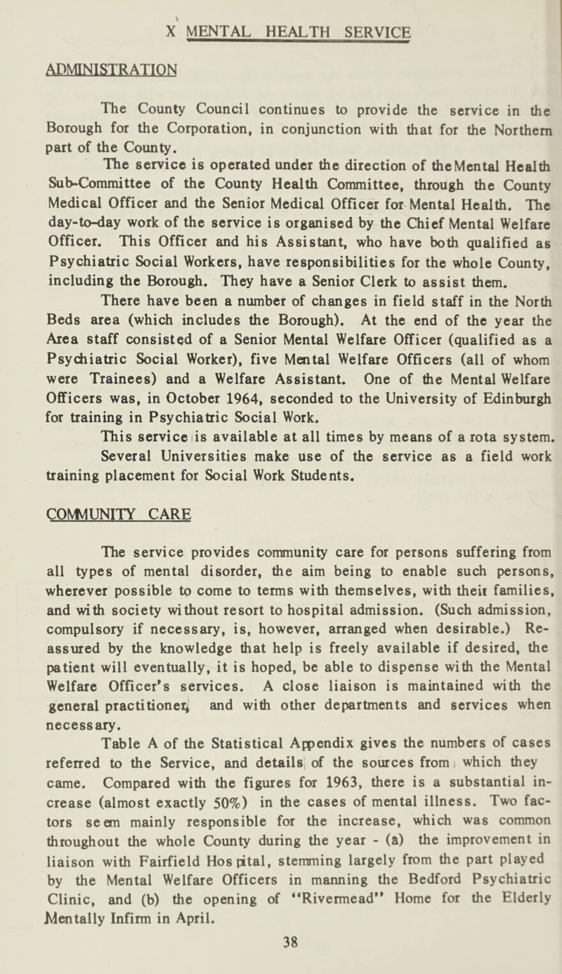 X MENTAL HEALTH SERVICE ADMINISTRATION The County Council continues to provide the service in the Borough for the Corporation, in conjunction with that for the Northern part of the County. The service is operated under the direction of the Mental Health Sub-Committee of the County Health Committee, through the County Medical Officer and the Senior Medical Officer for Mental Health. The day-to-day work of the service is organised by the Chief Mental Welfare Officer. This Officer and his Assistant, who have both qualified as Psychiatric Social Workers, have responsibilities for the whole County, including the Borough. They have a Senior Clerk to assist them. There have been a number of changes in field staff in the North Beds area (which includes the Borough). At the end of the year the Area staff consisted of a Senior Mental Welfare Officer (qualified as a Psychiatric Social Worker), five Mental Welfare Officers (all of whom were Trainees) and a Welfare Assistant. One of die Mental Welfare Officers was, in October 1964, seconded to the University of Edinburgh for training in Psychiatric Social Work. This service lis available at all times by means of a rota system. Several Universities make use of the service as a field work training placement for Social Work Students. CO\t4UNITY CARE The service provides community care for persons suffering from all types of mental disorder, the aim being to enable such persons, wherever possible to come to terms with themselves, with theii families, and with society without resort to hospital admission. (Such admission, compulsory if necessary, is, however, ananged when desirable.) Re- assured by the knowledge that help is freely available if desired, the patient will eventually, it is hoped, be able to dispense with the Mental Welfare Officer’s services. A close liaison is maintained with the general practitioneii and with other departments and services when necessary. Table A of the Statistical Appendix gives the numbers of cases refened to the Service, and details) of the sources from i which they came. Compared with the figures for 1963, there is a substantial in- crease (almost exactly 50%) in the cases of mental illness. Two fac- tors seem mainly responsible for the increase, which was common throughout the whole County during the year - (a) the improvement in liaison with Fairfield Hospital, stemming largely from the part played by the Mental Welfare Officers in manning the Bedford Psychiatric Clinic, and (b) the opening of “Rivermead” Home for the Elderly Mentally Infirm in April.