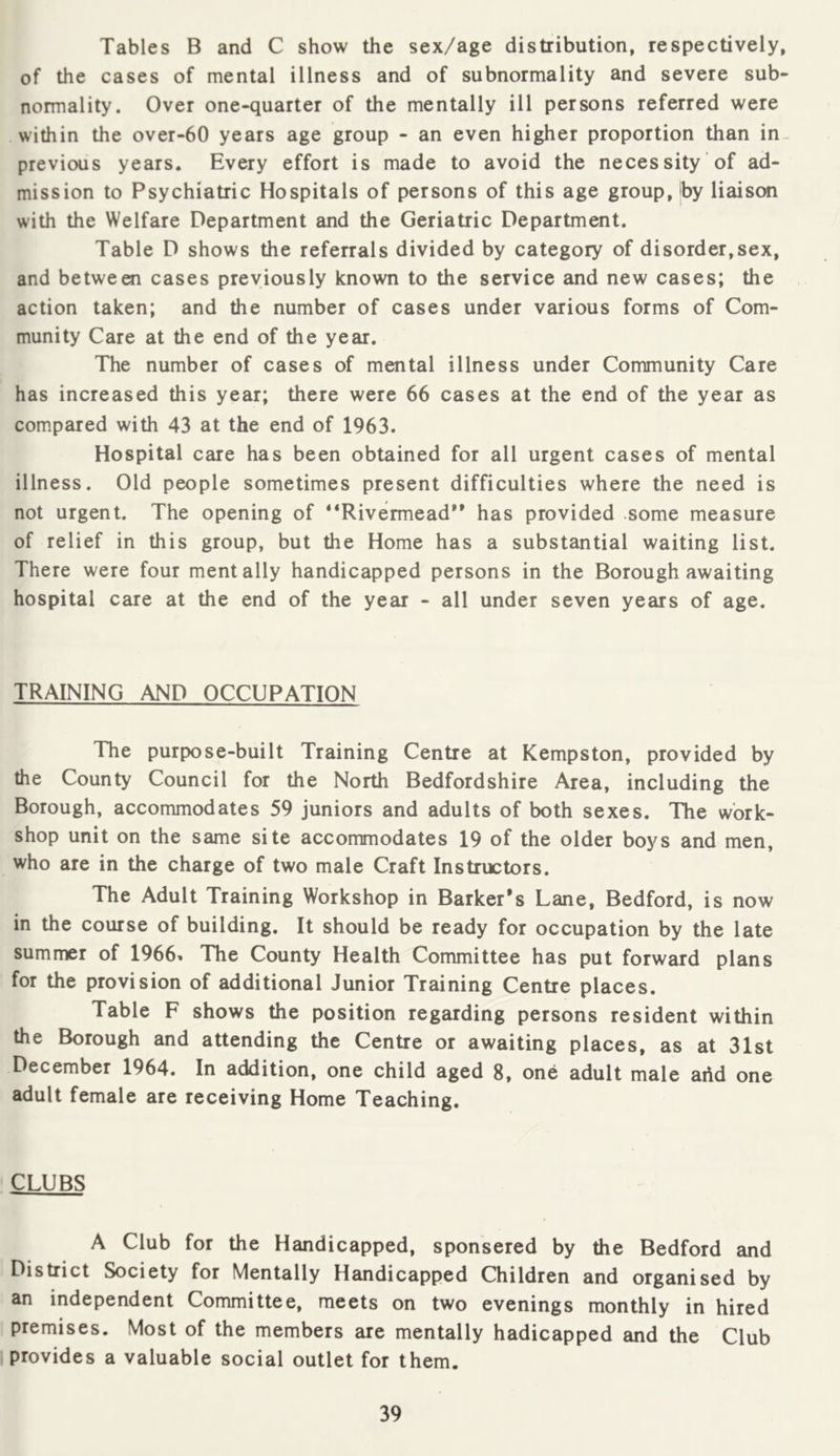 Tables B and C show the sex/age distribution, respectively, of the cases of mental illness and of subnormality and severe sub- normality. Over one-quarter of the mentally ill persons referred were within the over-60 years age group - an even higher proportion than in- previous years. Every effort is made to avoid the necessity of ad- mission to Psychiatric Hospitals of persons of this age group, Iby liaison with the Welfare Department and the Geriatric Department. Table D shows the referrals divided by category of disorder,sex, and between cases previously known to the service and new cases; the action taken; and the number of cases under various forms of Com- munity Care at the end of the year. The number of cases of mental illness under Community Care has increased this year; there were 66 cases at the end of the year as compared with 43 at the end of 1963. Hospital care has been obtained for all urgent cases of mental illness. Old people sometimes present difficulties where the need is not urgent. The opening of “Rivermead*’ has provided some measure of relief in this group, but the Home has a substantial waiting list. There were four mentally handicapped persons in the Borough awaiting hospital care at the end of the year - all under seven years of age. TRAINING AND OCCUPATION The purpose-built Training Centre at Kempston, provided by the County Council for the North Bedfordshire Area, including the Borough, accommodates 59 juniors and adults of both sexes. The work- shop unit on the same site accommodates 19 of the older boys and men, who are in the charge of two male Craft Instructors. The Adult Training Workshop in Barker’s Lane, Bedford, is now in the course of building. It should be ready for occupation by the late summer of 1966» The County Health Committee has put forward plans for the provision of additional Junior Training Centre places. Table F shows the position regarding persons resident within the Borough and attending the Centre or awaiting places, as at 31st December 1964. In addition, one child aged 8, one adult male add one adult female are receiving Home Teaching. CLUBS A Club for the Handicapped, sponsered by the Bedford and District Society for Mentally Handicapped Children and organised by an independent Committee, meets on two evenings monthly in hired premises. Most of the members are mentally hadicapped and the Club provides a valuable social outlet for them.