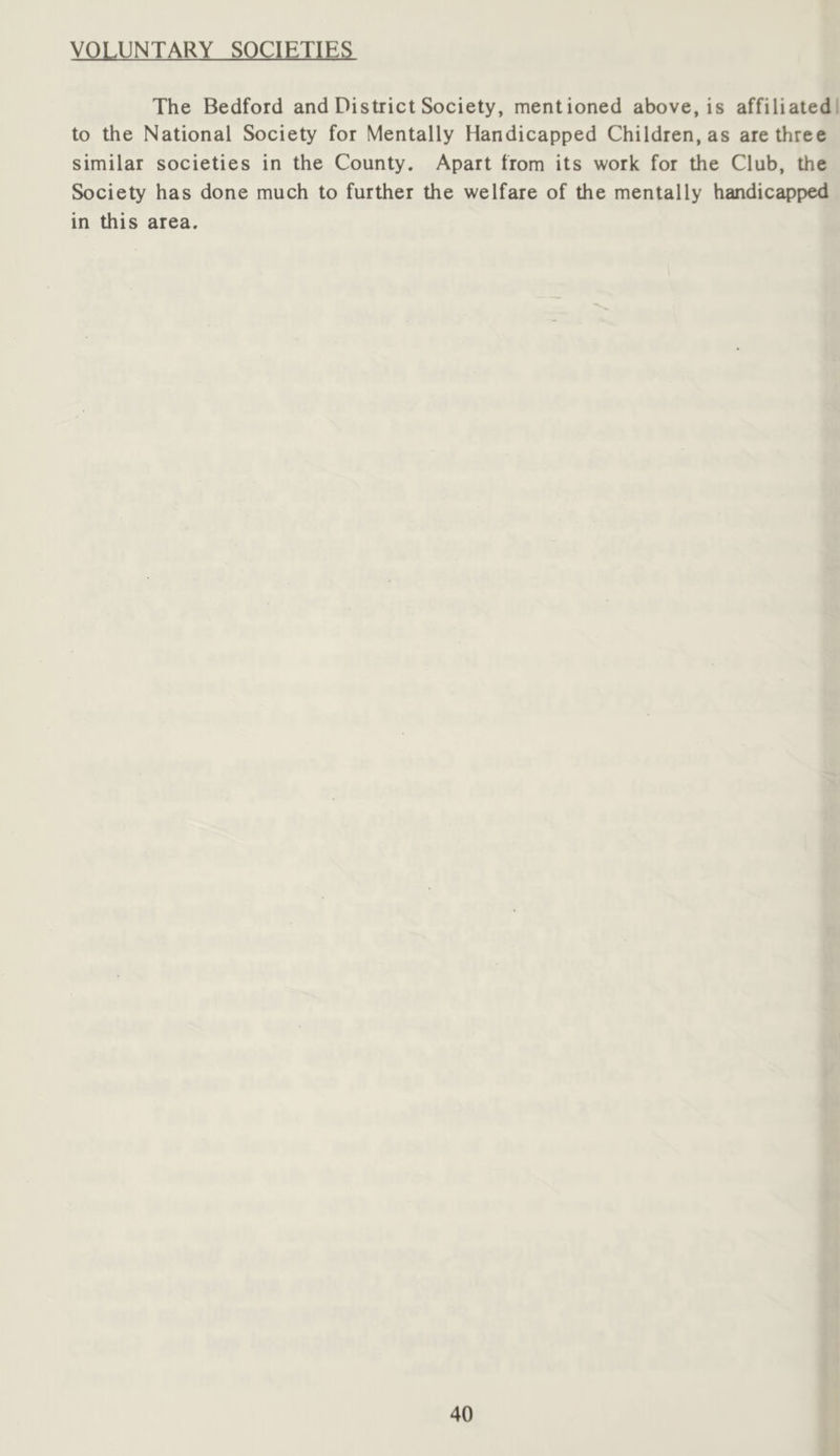 VOLUNTARY SOCIETIES The Bedford and District Society, mentioned above, is affiliatedl to the National Society for Mentally Handicapped Children, as are three similar societies in the County. Apart from its work for the Club, the Society has done much to further the welfare of the mentally handicapped in this area.