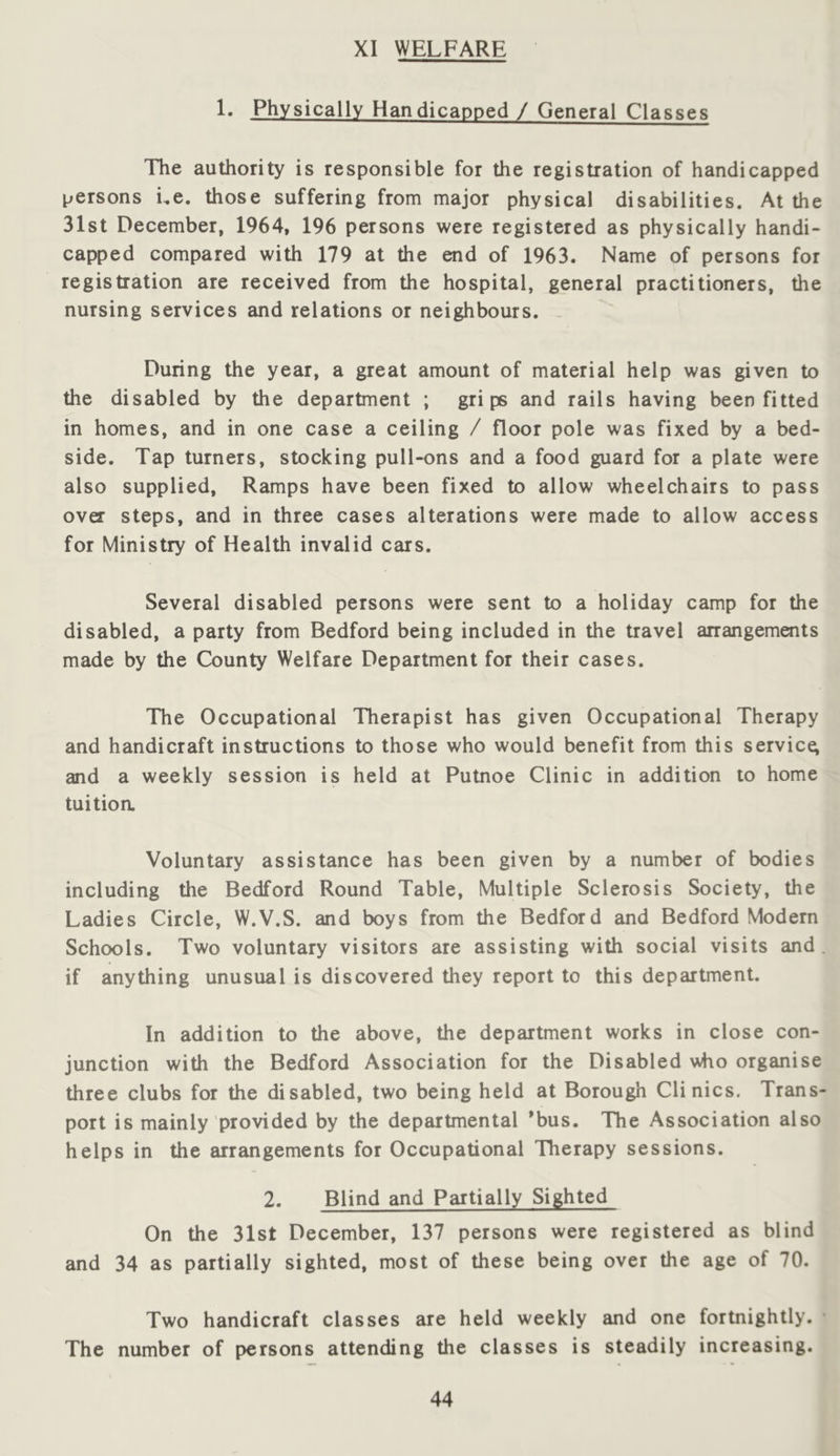 XI WELFARE !• Physically Handicapped / General Classes The authority is responsible for the registration of handicapped persons i,e. those suffering from major physical disabilities. At the 31st December, 1964, 196 persons were registered as physically handi- capped compared with 179 at the end of 1963. Name of persons for registration are receiyed from the hospital, general practitioners, the nursing services and relations or neighbours. - During the year, a great amount of material help was given to the disabled by the department ; grips and rails having been fitted in homes, and in one case a ceiling / floor pole was fixed by a bed- side. Tap turners, stocking pull-ons and a food guard for a plate were also supplied. Ramps have been fixed to allow wheelchairs to pass over steps, and in three cases alterations were made to allow access for Ministry of Health invalid cars. Several disabled persons were sent to a holiday camp for the disabled, a party from Bedford being included in the travel anangements made by the County Welfare Department for their cases. The Occupational Therapist has given Occupational Therapy and handicraft instructions to those who would benefit from this service; and a weekly session is held at Putnoe Clinic in addition to home tuitioa Voluntary assistance has been given by a number of bodies including the Bedford Round Table, Multiple Sclerosis Society, the Ladies Circle, W.V.S. and boys from the Bedford and Bedford Modern Schools. Two voluntary visitors are assisting with social visits and. if anything unusual is discovered they report to this department. In addition to the above, the department works in close con- junction with the Bedford Association for the Disabled \\ho organise three clubs for the disabled, two being held at Borough Clinics. Trans- port is mainly provided by the departmental ’bus. The Association also helps in the arrangements for Occupational Therapy sessions. 2. Blind and Partially Sighted On the 31st December, 137 persons were registered as blind and 34 as partially sighted, most of these being over the age of 70. Two handicraft classes are held weekly and one fortnightly. The number of persons attending the classes is steadily increasing.