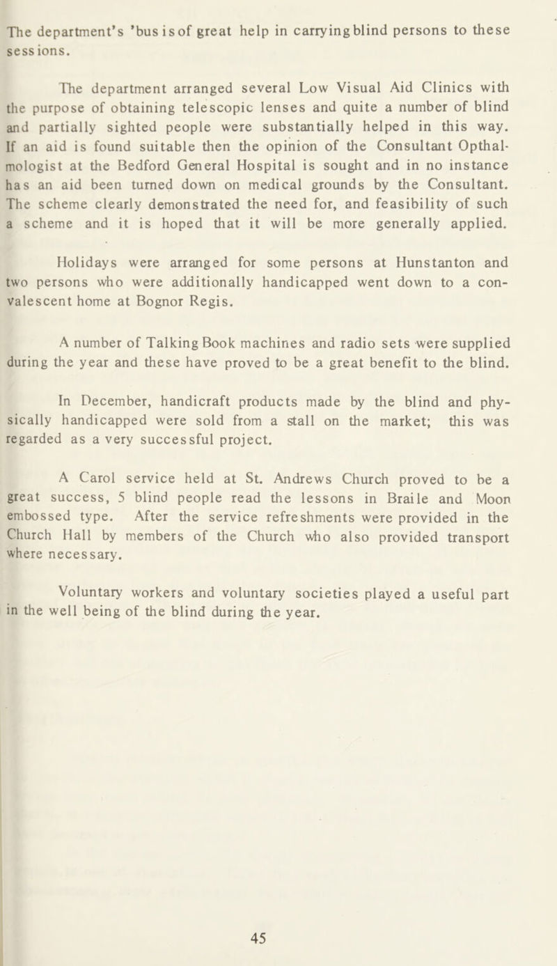 The department’s ’busisof great help in carryingblind persons to these sess ions. The department arranged several Low Visual Aid Clinics with the purpose of obtaining telescopic lenses and quite a number of blind and partially sighted people were substantially helped in this way. If an aid is found suitable then the opinion of the Consultant Opthal* mologist at the Bedford General Hospital is sought and in no instance has an aid been turned down on medical grounds by the Consultant. The scheme clearly demonstrated the need for, and feasibility of such a scheme and it is hoped that it will be more generally applied. Holidays were arranged for some persons at Hunstanton and two persons who were additionally handicapped went down to a con- valescent home at Bognor Regis. A number of Talking Book machines and radio sets were supplied during the year and these have proved to be a great benefit to the blind. In December, handicraft products made by the blind and phy- sically handicapped were sold from a stall on the market; this was regarded as a very successful project. A Carol service held at St. Andrews Church proved to be a great success, 5 blind people read the lessons in Braile and Moon embossed type. After the service refreshments were provided in the Church Hall by members of the Church \\ho also provided transport where necessary. Voluntary workers and voluntary societies played a useful part in the well being of the blind during the year.