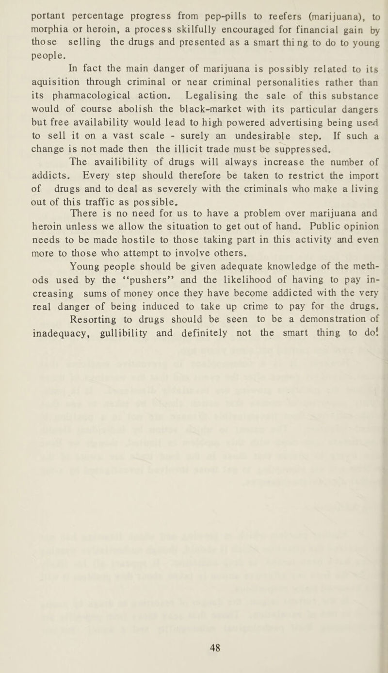 portant percentage progress from pep-pills to reefers (marijuana), to morphia or heroin, a process skilfully encouraged for financial gain by those selling the drugs and presented as a smart thing to do to young people. In fact the main danger of marijuana is possibly related to its aquisition through criminal or near criminal personalities rather than its pharmacological action. Legalising the sale of this substance would of course abolish the black-market with its particular dangers but free availability would lead to high powered advertising being used to sell it on a vast scale - surely an undesirable step. If such a change is not made then the illicit trade must be suppressed. The availibility of drugs will always increase the number of addicts. Every step should therefore be taken to restrict the import of drugs and to deal as severely with the criminals who make a living out of this traffic as possible. There is no need for us to have a problem over marijuana and heroin unless we allow the situation to get out of hand. Public opinion needs to be made hostile to those taking part in this activity and even more to those who attempt to involve others. Young people should be given adequate knowledge of the meth- ods used by the “pushers” and the likelihood of having to pay in- creasing sums of money once they have become addicted with the very real danger of being induced to take up crime to pay for the drugs. Resorting to drugs should be seen to be a demonstration of inadequacy, gullibility and definitely not the smart thing to do!