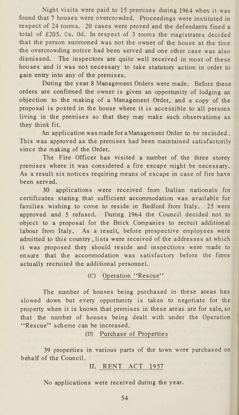 Night visits were paid to 15 premises during 1964 when it was found that 7 houses were overcrowded. Proceedings were instituted in respect of 24 rooms. 20 cases were proved and the defendants fined a total of £205. Os. Od. In respect of 3 rooms the magistrates decided that the person summoned was not the owner of the house at the time the overcrowding notice had been served and one other case was also dismissed. The inspectors are quite well received in most of these houses and it was not necessary to take statutory action in order to gain entry into any of the premises. During the year 8 Management Orders were made. Before these orders are confirmed the owner is given an opportunity of lodging an objection to the making of a Management Order, and a copy of the proposal is posted in the house where it is accessible to all persons living in the premises so that they may make such observations as they think fit. An application was made for a Management Order to be recinded . This was approved as the premises had been maintained satisfactorily since the making of the Order. The Fire Officer has visited a number of the three storey premises where it was considered a fire escape might be necessary. As a result six notices requiring means of escape in case of fire have been served. 30 applications were received from Italian nationals for certificates stating that sufficient accommodation was available for families wishing to come to reside in Bedford from Italy. 25 were approved and 5 refused. During 1964 the Council decided not to object to a proposal for the Brick Companies to recruit additional labour from Italy. As a result, before prospective employees were admitted to this country, lists were received of the addresses at which it was proposed they should reside and inspections were made to ensure that the accommodation was satisfactory before the firms actually recruited the additional personnel. (C) Operation **Rescue** The number of houses being purchased in these areas has slowed down but every opportunity is taken to negotiate for the property when it is known that premises in these areas are for sale, so that the number of houses being dealt with under the Operation “Rescue** scheme can be increased. (D) Purchase of Properties 39 properties in various parts of the town were purchased on behalf of the Council. II. RENT ACT 1957 No applications were received during the year.