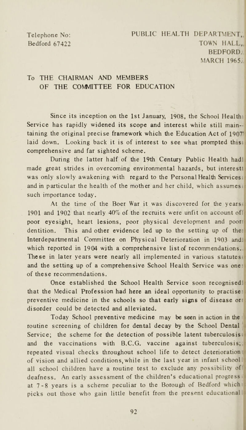 Telephone No: Bedford 67422 PUBLIC IIHALTH DLPARTMLNT, TOWN HALL. BEDFORD. MARCH 1965. To THE CHAIRMAN AND MEMBERS OF THE COMMITTEE FOR EDUCATION Since its inception on the 1st January, 1908, the School Health’ Service has rapidly widened its scope and interest while still main- taining the original precise framework which the Education Act of 190T laid down. Looking back it is of interest to see what prompted this? comprehensive and far sighted scheme. During the latter half of the 19th Century Public Health hadl made great strides in overcoming environmental hazards, but interest! was only slowly awakening with regard to the Personal Health Services* and in particular the health of the mother and her child, which assumes, such importance today. At the time of the Boer War it was discovered for the years>i 1901 and 1902 that nearly 40% of the recruits were unfit on account of'i poor eyesight, heart lesions, poor physical development and poor:- dentition. This and other evidence led up to the setting up of thei' Interdepartmental Committee on Physical Deterioration in 1903 andi which reported in 1904 with a comprehensive list of recommendations. These in later years were nearly all implemented in various statutes^ and the setting up of a comprehensive School Health Service was one: of these recommendations. Once established the School Health Service soon recognised: that the Medical Profession had here an ideal opportunity to practise: preventive medicine in the schools so that early signs of disease orr disorder could be detected and alleviated. Today School preventive medicine may be seen in action in the routine screening of children for dental decay by the School Dental Service; the scheme for the detection of possible latent tuberculosis, and the vaccinations with B.C.G. vaccine against tuberculosis; repeated visual checks throughout school life to detect deterioration of vision and allied conditions,while in the last year in infant school all school children have a routine test to exclude any possibility of deafness. An early assessment of the children’s educational progress at 7‘8 years is a scheme peculiar to the Borough of Bedford which picks out those who gain little benefit from the present educational