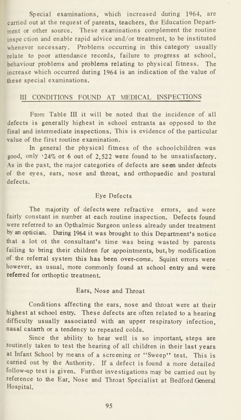 Special examinations, which increased during 1964, are carried out at the request of parents, teachers, the Education Depart- ment or other source. These examinations complement the routine inspe ction and enable rapid advice and/or treatment, to be instituted whenever necessary. Problems occurring in this category usually relate to poor attendance records, failure to progress at school, behaviour problems and problems relating to physical fitness. The increase which occurred during 1964 is an indication of the value of these special examinations. Ill CONDITIONS FOUND AT MEDICAL INSPECTIONS From Table III it will be noted that the incidence of all defects is generally highest in school entrants as opposed to the final and intermediate inspections. This is evidence of the particular value of the first routine examination. In general the physical fitness of the schoolchildren was good, only *24% or 6 out of 2,522 were found to be unsatisfactory. As in the past, the major categories of defects are seen under defects of the eyes, ears, nose and throat, and orthopaedic and postural defects. Eye Defects The majority of defects were refractive errors, and were fairly constant in number at each routine inspection. Defects found were referred to an Opthalmic Surgeon unless already under treatment by an optician. During 1964 it was brought to this Department’s notice that a lot ot the consultant’s time was being wasted by parents failing to bring their children for appointments, but, by modification of the referral system this has been over-come. Squint errors were however, as usual, more commonly found at school entry and were refened for orthoptic treatment. Ears, Nose and Throat Conditions affecting the ears, nose and throat were at their highest at school entry. These defects are often related to a hearing difficulty usually associated with an upper respiratory infection, nasal catarrh or a tendency to repeated colds. Since the ability to hear well is so important, steps are routinely taken to test the hearing of all children in their last years at Infant School by means of a screening or “Sweep” test. This is carried out by the Authority. If a defect is found a more detailed follow-up test is given. Further investigations may be canied out by reference to the Ear, Nose and Throat Specialist at Bedford General Hospital.