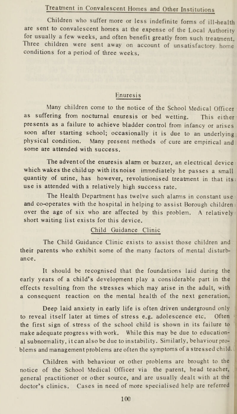 Treatment in Convalescent Homes and Other Institutions Children who suffer more or less indefinite forms of ill-health are sent to convalescent homes at the expense of the Local Authority for usually a few weeks, and often benefit greatly from such treatment. Three children were sent away on account of unsatisfactory, home conditions for a period of three weeks. Enuresis Many children come to the notice of the School Medical Officer as suffering from nocturnal enuresis or bed wetting. This either presents as a failure to achieve bladder control from infancy or arises soon after starting school; occasionally it is due to an underlying physical condition. Many present methods of cure are empirical and some are attended with success. The advent of the enuresis alarm or buzzer, an electrical device which wakes the child up with its noise immediately he passes a small quantity of urine, has however, revolutionised treatment in that its. use is attended with a relatively high success rate. The Health Department has twelve such alarms in constant use and co-operates with the hospital in helping to assist Borough children over the age of six who are affected by this problem. A relatively I short waiting list exists for this device. Child Guidance Clinic The Child Guidance Clinic exists to assist those children and their parents who exhibit some of the many factors of mental disturb- ance. It should be recognised that the foundations laid during the early years of a child’s development play a considerable part in the effects resulting from the stresses which may arise in the adult, with a consequent reaction on the mental health of the next generation. Deep laid anxiety in early life is often driven underground only to reveal itself later at times of stress e.g. adolescence etc. Often • the first sign of.stress of the school child is shown in its failure to make adequate progress with work. While this may be due to education- al subnormality, it can also be due to instability. Similarly, behaviour pro- , blems and management problems are often the symptoms of a stressed child. Children with behaviour or other problems are brought to the notice of the School Medical Officer via the parent, head teacher, n general practitioner or other source, and are usually dealt with at the i doctor’s clinics. Cases in need of more specialised help are referred