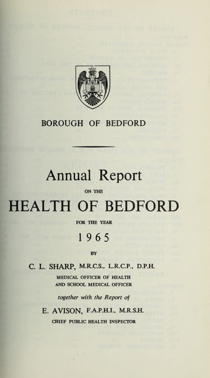 Annual Report ON THE HEALTH OF BEDFORD FOR THE YEAR 1965 BY C. L. SHARP, M.R.CS.. L.R.C.P.. D.P.H. MEDICAL OFFICER OF HEALTH AND SCHOOL MEDICAL OFFICER together with the Report of E. AVISON, F.A.P.H.I.. M.R.S.H. CHIEF PUBLIC HEALTH INSPECTOR