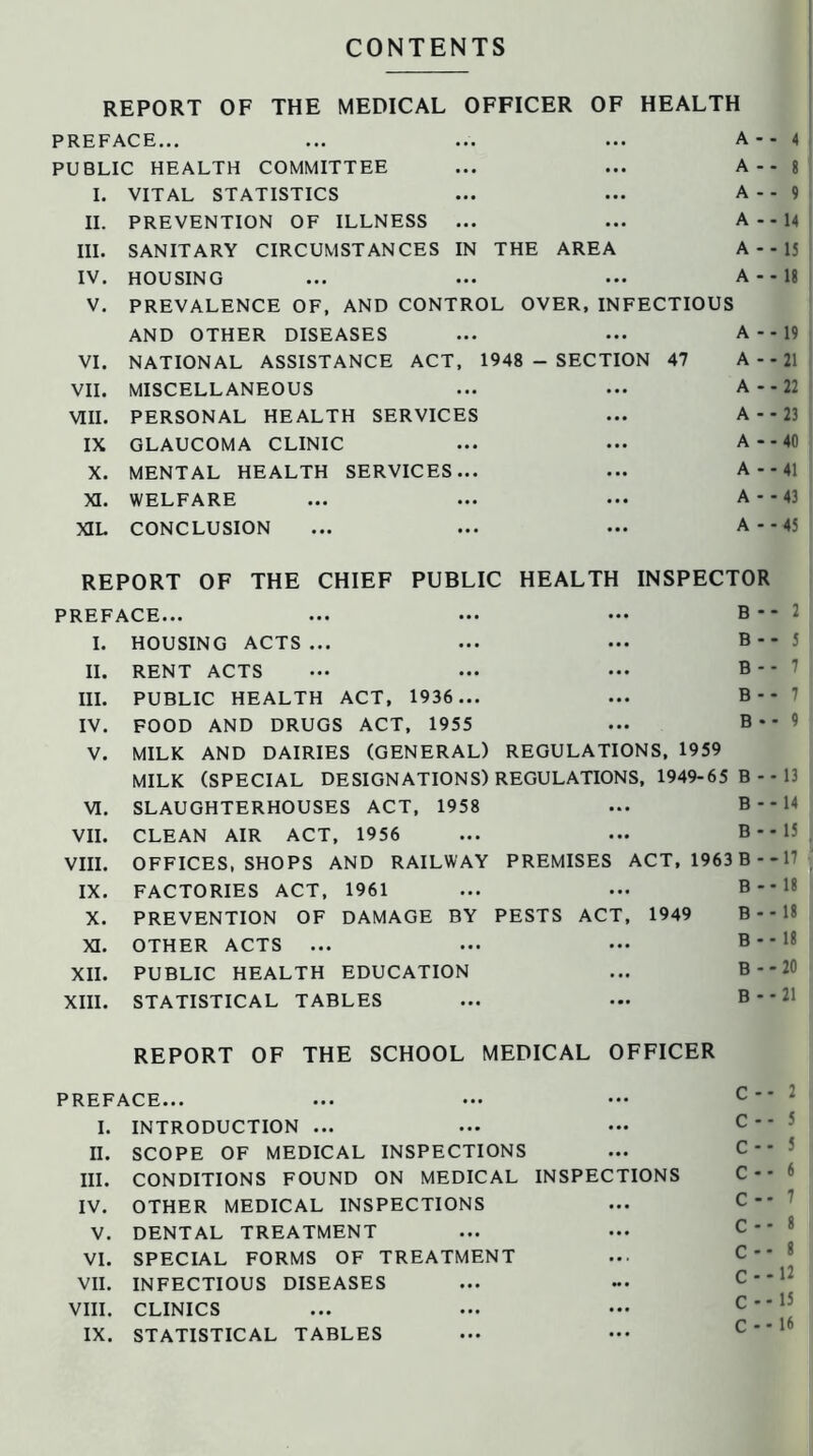 CONTENTS REPORT OF THE MEDICAL OFFICER OF HEALTH PREFACE... ... ... ... A - - 4 PUBLIC HEALTH COMMITTEE ... ... A-- 8 I. VITAL STATISTICS ... ... A-- 9 II. PREVENTION OF ILLNESS ... ... A - - 14 III. SANITARY CIRCUMSTANCES IN THE AREA A - - 15 IV. HOUSING ... ... ... A--I8 V. PREVALENCE OF, AND CONTROL OVER,INFECTIOUS AND OTHER DISEASES ... ... A - - 19 VI. NATIONAL ASSISTANCE ACT, 1948 - SECTION 47 A - - 21 VII. MISCELLANEOUS ... ... A - - 22 VIII. PERSONAL HEALTH SERVICES ... A - - 23 IX GLAUCOMA CLINIC ... ... A - - 40 X. MENTAL HEALTH SERVICES... ... A - - 41 XI. WELFARE ... ... ... A - - 43 XIL CONCLUSION ... ... ... A - - 45 REPORT OF THE CHIEF PUBLIC HEALTH INSPECTOR PREFACE... ... ... — B - - 2 I. HOUSING ACTS... ... ... B-- 5 II. RENT ACTS ... ... ... B-- 7 III. PUBLIC HEALTH ACT, 1936 ... ... B-- 7 IV. FOOD AND DRUGS ACT, 1955 ... B* - 9 V. MILK AND DAIRIES (GENERAL) REGULATIONS, 1959 MILK (SPECIAL DESIGNATIONS) REGULATIONS, 1949-65 B--13 VI. SLAUGHTERHOUSES ACT, 1958 ... B - - 14 VII. CLEAN AIR ACT, 1956 ... ... B - - 15 VIII. OFFICES, SHOPS AND RAILWAY PREMISES ACT, 1963 B--17 IX. FACTORIES ACT, 1961 ... ... B - - 18 X. PREVENTION OF DAMAGE BY PESTS ACT, 1949 B - - 18 XI. OTHER ACTS ... ... ••• B - - 18 XII. PUBLIC HEALTH EDUCATION ... B - * 20 XIII. STATISTICAL TABLES ... ... B - - 21 REPORT OF THE SCHOOL MEDICAL OFFICER PREFACE... I. INTRODUCTION ... II. SCOPE OF MEDICAL INSPECTIONS III. CONDITIONS FOUND ON MEDICAL INSPECTIONS IV. OTHER MEDICAL INSPECTIONS V. DENTAL TREATMENT VI. SPECIAL FORMS OF TREATMENT VII. INFECTIOUS DISEASES VIII. CLINICS IX. STATISTICAL TABLES