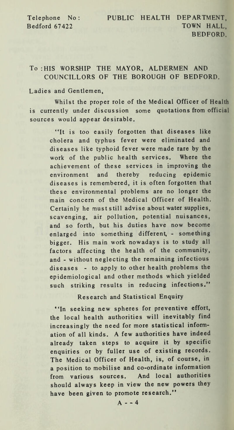 Telephone No : Bedford 67422 PUBLIC HEALTH DEPARTMENT, TOWN HALL, BEDFORD. To :HIS WORSHIP THE MAYOR, ALDERMEN AND COUNCILLORS OF THE BOROUGH OF BEDFORD. Ladies and Gentlemen, Whilst the proper role of the Medical Officer of Health is currently under discussion some quotations from official sources would appear desirable. “It is too easily forgotten that diseases like cholera and typhus fever were eliminated and diseases like typhoid fever were made rare by the work of the public health services. Where the achievement of these services in improving the environment and thereby reducing epidemic diseases is remembered, it is often forgotten that these environmental problems are no longer the main concern of the Medical Officer of Health. Certainly he must still advise about water supplies, scavenging, air pollution, potential nuisances, and so forth, but his duties have now become enlarged into something different, - something bigger. His main work nowadays is to study all factors affecting the health of the community, and - without neglecting the remaining infectious diseases - to apply to other health problems the epidemiological and other methods which yielded such striking results in reducing infections.” Research and Statistical Enquiry “In seeking new spheres for preventive effort, the local health authorities will inevitably find increasingly the need for more statistical inform- ation of all kinds. A few authorities have indeed already taken steps to acquire it by specific enquiries or by fuller use of existing records. The Medical Officer of Health, is, of course, in a position to mobilise and co-ordinate information from various sources. And local authorities should always keep in view the new powers they have been given to promote research.” A - -4