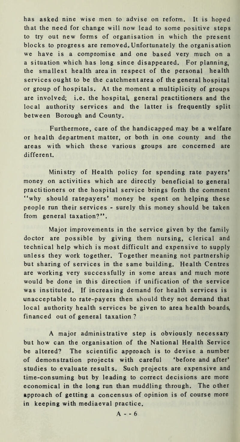 has asked nine wise men to advise on reform. It is hoped that the need for change will now lead to some positive steps to try out new forms of organisation in which the present blocks to progress are removed.Unfortunately the organisation we have is a compromise and one based very much on a a situation which has long since disappeared. For planning, the smallest health area in respect of the personal health services ought to be the catchment area of the general hospital or group of hospitals. At the moment a multiplicity of groups are involved; i.e. the hospital, general practitioners and the local authority services and the latter is frequently split between Borough and County. Furthermore, care of the handicapped may be a welfare or health department matter, or both in one county and the areas with which these various groups are concerned are different. Ministry of Health policy for spending rate payers’ money on activities which are directly beneficial to general practitioners or the hospital service brings forth the comment “why should ratepayers’ money be spent on helping these people run their services - surely this money should be taken from general taxation?’’. Major improvements in the service given by the family doctor are possible by giving them nursing, clerical and technical help which is most difficult and expensive to supply unless they work together. Together meaning not partnership but sharing of services in the same building. Health Centres are working very successfully in some areas and much more would be done in this direction if unification of the service was instituted. If increasing demand for health services is unacceptable to rate-payers then should they not demand that local authority health services be given to area health boards, financed out of general taxation ? A major administrative step is obviously necessary but how can the organisation of the National Health Service be altered? The scientific approach is to devise a number of demonstration projects with careful ‘before and after’ studies to evaluate results. Such projects are expensive and time-consuming but by leading to correct decisions are more economical in the long run than muddling through. The other approach of getting a concensus of opinion is of course more in keeping with mediaeval practice.