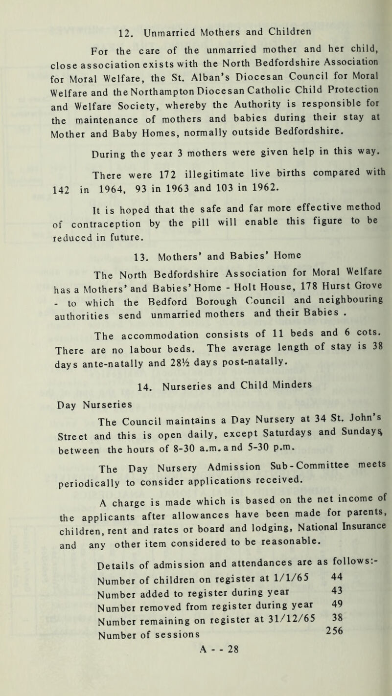 12. Unmarried Mothers and Children For the care of the unmarried mother and her child, close association exists with the North Bedfordshire Association for Moral Welfare, the St, Alban’s Diocesan Council for Moral Welfare and the Northampton Diocesan Catholic Child Protection and Welfare Society, whereby the Authority is responsible for the maintenance of mothers and babies during their stay at Mother and Baby Homes, normally outside Bedfordshire. During the year 3 mothers were given help in this way. There were 172 illegitimate live births compared with 142 in 1964, 93 in 1963 and 103 in 1962. It is hoped that the safe and far more effective method of contraception by the pill will enable this figure to be reduced in future, 13. Mothers’ and Babies’ Home The North Bedfordshire Association for Moral Welfare has a Mothers’ and Babies’ Home - Holt House, 178 Hurst Grove - to which the Bedford Borough Council and neighbouring authorities send unmarried mothers and their Babies . The accommodation consists of 11 beds and 6 cots. There are no labour beds. The average length of stay is 38 days ante-natally and 28*72 days post-natally. 14. Nurseries and Child Minders Day Nurseries The Council maintains a Day Nursery at 34 St. John’s Street and this is open daily, except Saturdays and Sundays between the hours of 8-30 a.m.and 5-30 p.m. The Day Nursery Admission Sub - Committee meets periodically to consider applications received. A charge is made which is based on the net income of the applicants after allowances have been made for parents, children, rent and rates or board and lodging, National Insurance and any other item considered to be reasonable. Details of admission and attendances are as follows;- Number of children on register at 1/1/65 44 Number added to register during year 43 Number removed from register during year 49 Number remaining on register at 31/12/65 38 Number of sessions