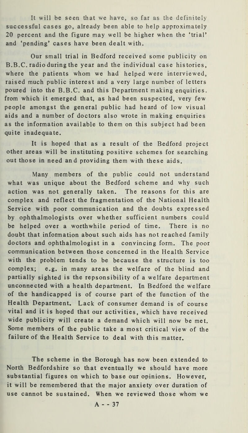 It will be seen that we have, so far as the definitely successful cases go, already been able to help approximately 20 percent and the figure may well be higher when the ‘trial’ and ‘pending’ cases have been dealt with. Our small trial in Bedford received some publicity on B.B.C. radio during the year and the individual case histories, where the patients whom we had helped were interviewed, raised much public interest and a very large number of letters poured into the B.B.C, and this Department making enquiries, from which it emerged that, as had been suspected, very few people amongst the general public had heard of low visual aids and a number of doctors also wrote in making enquiries as the information available to them on this subject had been quite inadequate. It is hoped that as a result of the Bedford project other areas will be instituting positive schemes for searching out those in need and providing them with these aids. Many members of the public could not understand what was unique about the Bedford scheme and why such action was not generally taken. The reasons for this are complex and reflect the fragmentation of the National Health Service with poor communication and the doubts expressed by ophthalmologists over whether sufficient numbers could be helped over a worthwhile period of time. There is no doubt that information about such aids has not reached family doctors and ophthalmologist in a convincing form. The poor communication between those concerned in the Health Service with the problem tends to be because the structure is too complex; e.g. in many areas the welfare of the blind and partially sighted is the repsonsibility of a welfare department unconnected with a health department. In Bedford the welfare of the handicapped is of course part of the function of the Health Department. Lack of consumer demand is of course vital and it is hoped that our activities, which have received wide publicity will create a demand which will now be met. Some members of the public take a most critical view of the failure of the Health Service to deal with this matter. The scheme in the Borough has now been extended to North Bedfordshire so that eventually we should have more substantial figures on which to base our opinions. However, it will be remembered that the major anxiety over duration of use cannot be sustained. When we reviewed those whom we