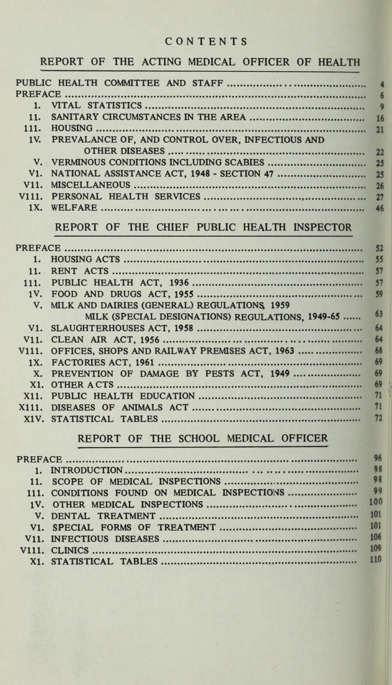 CONTENTS REPORT OF THE ACTING MEDICAL OFFICER OF HEALTH PUBLIC HEALTH COMMITTEE AND STAFF 4 PREFACE 6 1. VITAL STATISTICS 9 11. SANITARY CIRCUMSTANCES IN THE AREA 16 111. HOUSING 21 IV. PREVALANCE OF, AND CONTROL OVER. INFECTIOUS AND OTHER DISEASES 22 V. VERMINOUS CONDITIONS INCLUDING SCABIES 25 VI. NATIONAL ASSISTANCE ACT, 1948 - SECTION 47 25 Vll. MISCELLANEOUS 26 Vlll. PERSONAL HEALTH SERVICES 27 IX. WELFARE 46 REPORT OF THE CHIEF PUBLIC HEALTH INSPECTOR PREFACE 52 1. HOUSING ACTS 55 11. RENT ACTS 57 111. PUBLIC HEALTH ACT, 1936 57 IV. FOOD AND DRUGS ACT, 1955 59 V. MILK AND DAIRIES (GENERAL) REGULATION^ 1959 MILK (SPECIAL DESIGNATIONS) REGULATIONS, 1949-65 VI. SLAUGHTERHOUSES ACT, 1958 64 Vll. CLEAN AIR ACT, 1956 64 Vlll. OFFICES, SHOPS AND RAILWAY PREMISES ACT, 1963 68 IX. FACTORIES ACT, 1961 69 X. PREVENTION OF DAMAGE BY PESTS ACT, 1949 69 XL OTHER A CTS 69 XI1. PUBLIC HEALTH EDUCATION 71 Xlll. DISEASES OF ANIMALS ACT 71 XIV. STATISTICAL TABLES 72 REPORT OF THE SCHOOL MEDICAL OFFICER PREFACE 96 1. INTRODUCTION 98 II. SCOPE OF MEDICAL INSPECTIONS 98 III. CONDITIONS FOUND ON MEDICAL INSPECTIONS 99 IV. OTHER MEDICAL INSPECTIONS V. DENTAL TREATMENT 101 VI. SPECIAL FORMS OF TREATMENT 101 Vll. INFECTIOUS DISEASES 106 Vlll. CLINICS 109 XI. STATISTICAL TABLES HO