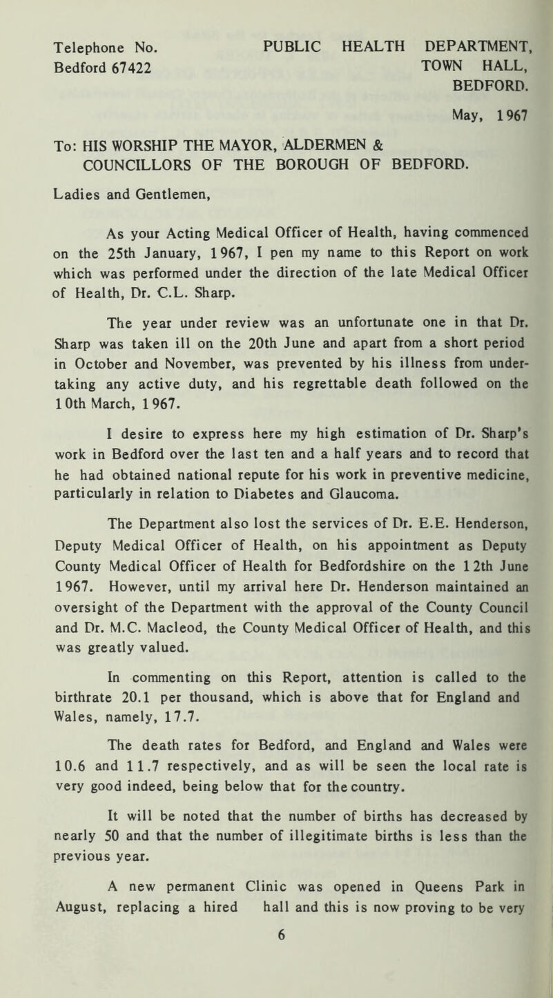 Telephone No. Bedford 67422 PUBLIC HEALTH DEPARTMENT. TOWN HALL, BEDFORD. May, 1967 To: HIS WORSHIP THE MAYOR, ALDERMEN & COUNCILLORS OF THE BOROUGH OF BEDFORD. Ladies and Gentlemen, As your Acting Medical Officer of Health, having commenced on the 25th January, 1967, I pen my name to this Report on work which was performed under the direction of the late Medical Officer of Health, Dr. C.L. Sharp. The year under review was an unfortunate one in that Dr. Sharp was taken ill on the 20th June and apart from a short period in October and November, was prevented by his illness from under- taking any active duty, and his regrettable death followed on the 10th March, 1967. I desire to express here my high estimation of Dr. Sharp’s work in Bedford over the last ten and a half years and to record that he had obtained national repute for his work in preventive medicine, particularly in relation to Diabetes and Glaucoma. The Department also lost the services of Dr. E.E. Henderson, Deputy Medical Officer of Health, on his appointment as Deputy County Medical Officer of Health for Bedfordshire on the 12th June 1967. However, until my arrival here Dr. Henderson maintained an oversight of the Department with the approval of the County Council and Dr. M.C. Macleod, the County Medical Officer of Health, and this was greatly valued. In commenting on this Report, attention is called to the birthrate 20.1 per thousand, which is above that for England and Wales, namely, 17.7. The death rates for Bedford, and England and Wales were 10.6 and 11.7 respectively, and as will be seen the local rate is very good indeed, being below that for the country. It will be noted that the number of births has decreased by nearly 50 and that the number of illegitimate births is less than the previous year. A new permanent Clinic was opened in Queens Park in August, replacing a hired hall and this is now proving to be very