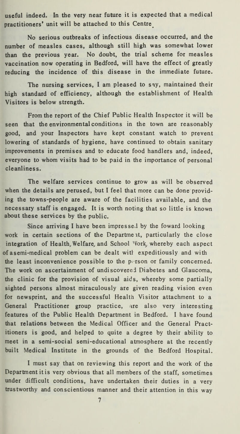 useful indeed. In the very near future it is expected that a medical practitioners* unit will be attached to this Centre^ No serious outbreaks of infectious disease occurred, and the number of measles cases, although still high was somewhat lower than the previous year. No doubt, the trial scheme for measles vaccination now operating in Bedford, will have the effect of greatly reducing the incidence of this disease in the immediate future. The nursing services, I am pleased to say, maintained their high standard of efficiency, although the establishment of Health Visitors is below strength. From the report of the Chief Public Health Inspector it will be seen that the environmental conditions in the town are reasonably good, and your Inspectors have kept constant watch to prevent lowering of standards of hygiene, have continued to obtain sanitary improvements in premises and to educate food handlers and, indeed, everyone to whom visits had to be paid in the importance of personal cleanliness. The welfare services continue to grow as will be observed when the details are perused, but I feel that more can be done provid- ing the towns-people are aware of the facilities available, and the necessary staff is engaged. It is worth noting that so little is known about these services by the public. Since arriving I have been impressed by the foward looking work in certain sections of the Departmeit, particularly the close integration of Healthy Welfare^ and School 'Vork^ whereby each aspect of asemi-medical problem can be dealt witl expeditiously and with the least inconvenience possible to the person or family concerned. The work on ascertainment of undiscovered Diabetes and Glaucoma, the clinic for the provision of visual aids, whereby some partially sighted persons almost miraculously are given reading vision even for newsprint, and the successful Health Visitor attachment to a General Practitioner group practice, are also very interesting features of the Public Health Department in Bedford. I have found that relations between the Medical Officer and the General Pract- itioners is good, and helped to quite a degree by their ability to meet in a semi-social semi-educational atmosphere at the recently built Medical Institute in the grounds of the Bedford Hospital. I must say that on reviewing this report and the work of the Department it is very obvious that all members of the staff, sometimes under difficult conditions, have undertaken their duties in a very trustworthy and conscientious manner and their attention in this way