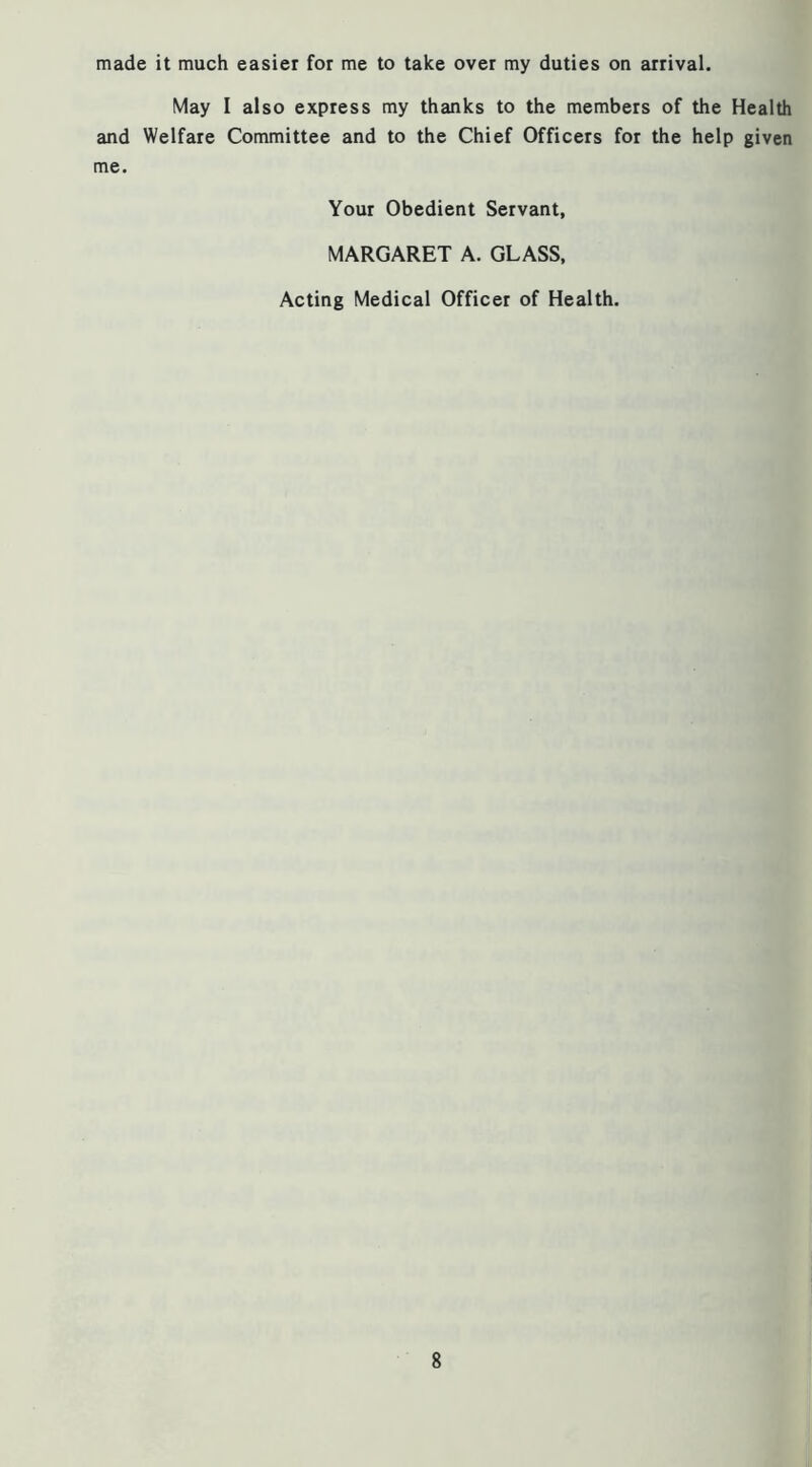 made it much easier for me to take over my duties on arrival. May I also express my thanks to the members of the Health and Welfare Committee and to the Chief Officers for the help given me. Your Obedient Servant, MARGARET A. GLASS, Acting Medical Officer of Health.