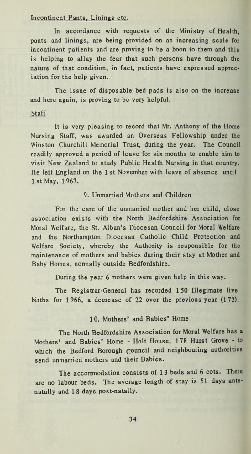Incontinent Pants. Linings etc. In accordance with requests of the Ministry of Health, pants and linings, are being provided on an increasing scale for incontinent patients and are proving to be a boon to them and this is helping to allay the fear that such persons have through the nature of that condition, in fact, patients have expressed apprec* iation for the help given. The issue of disposable bed pads is also on the increase and here again, is proving to be very helpful. Staff It is very pleasing to record that Mr. Anthony of the Home Nursing Staff, was awarded an Overseas Fellowship under the Winston Churchill Memorial Trust, during the year. The Council readily approved a period of leave for six months to enable him to visit New Zealand to study Public Health Nursing in that country. He left England on the 1 st November with leave of absence until 1 St May, 1967. 9. Unmarried Mothers and Children For the care of the unmarried mother and her child, close association exists with the North Bedfordshire Association for Moral Welfare, the St. Alban's Diocesan Council for Moral Welfare and the Northampton Diocesan Catholic Child Protection and Welfare Society, whereby the Authority is responsible for the maintenance of mothers and babies during their stay at Mother and Baby Homes, normally outside Bedfordshire. During the year 6 mothers were given help in this way. The Registrar-General has recorded 150 Illegimate live births for 1966, a decrease of 22 over the previous year (172). 10. Mothers’ and Babies’ Home The North Bedfordshire Association for Moral Welfare has a Mothers’ and Babies’ Home - Holt House, 178 Hurst Grove - to which the Bedford Borough council and neighbouring authorities send unmarried mothers and their Babies. The accommodation consists of 1 3 beds and 6 cots. There are no labour beds. The average length of stay is 51 days ante- natally and 1 8 days post-natally.
