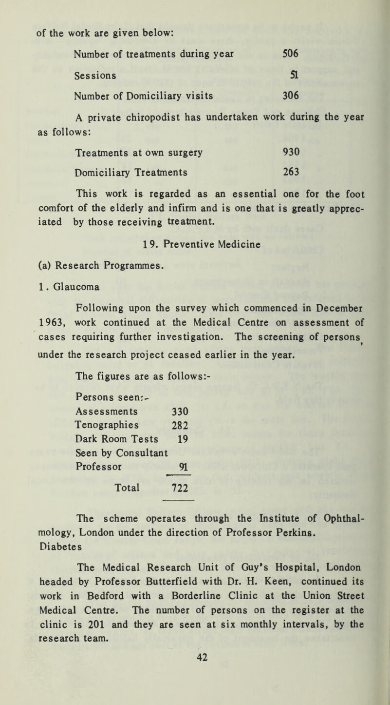 of the work arc given below: Number of treatments during year Sessions Number of Domiciliary visits 506 51 306 A private chiropodist has undertaken work during the year as follows; 930 Treatments at own surgery Domiciliary Treatments 263 This work is regarded as an essential one for the foot comfort of the elderly and infirm and is one that is greatly apprec- iated by those receiving treatment. 19. Preventive Medicine (a) Research Programmes. 1. Glaucoma Following upon the survey which commenced in December 1963, work continued at the Medical Centre on assessment of cases requiring further investigation. The screening of persons » under the research project ceased earlier in the year. The figures are as follows:- Persons seen;.- Assessments 330 Tenographies 282 Dark Room Tests 19 Seen by Consultant Professor 91 Total 722 The scheme operates through the Institute of Ophthal- mology, London under the direction of Professor Perkins. Diabetes The Medical Research Unit of Guy’s Hospital, London headed by Professor Butterfield with Dr. H. Keen, continued its work in Bedford with a Borderline Clinic at the Union Street Medical Centre. The number of persons on the register at the clinic is 201 and they are seen at six monthly intervals, by the research team.