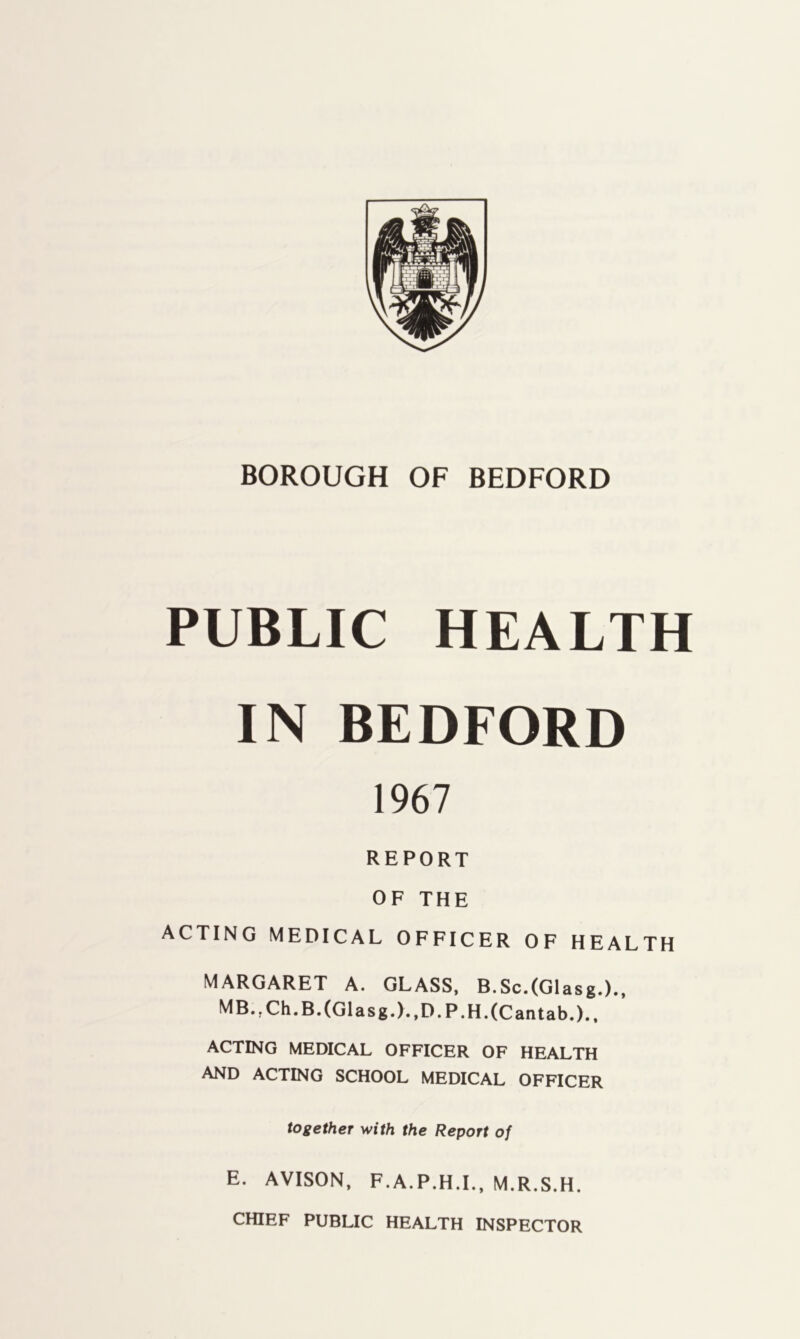 BOROUGH OF BEDFORD PUBLIC HEALTH IN BEDFORD 1967 REPORT OF THE ACTING MEDICAL OFFICER OF HEALTH MARGARET A. GLASS, B.Sc.(Glasg.)., MB.,Ch.B.(Glasg.).,D.P.H.(Cantab.)., ACTING MEDICAL OFFICER OF HEALTH AND ACTING SCHOOL MEDICAL OFFICER together with the Report of E. AVISON, F.A.P.H.L, M.R.S.H. CHIEF PUBLIC HEALTH INSPECTOR