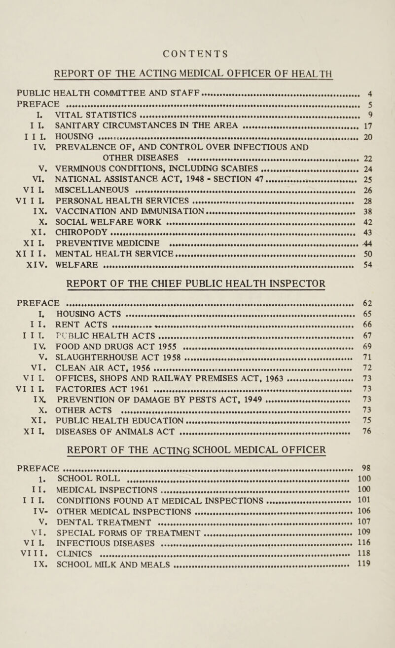 CONTENTS REPORT OF THE ACTING MEDICAL OFFICER OF HEALTH PUBLIC HEALTH COMMITTEE AND STAFF 4 PREFACE 5 I. VITAL STATISTICS 9 I I. SANITARY CIRCUMSTANCES IN THE AREA 17 I I I. HOUSING «... 20 IV. PREVALENCE OF, AND CONTROL OVER INFECTIOUS AND OTHER DISEASES 22 V. VERMINOUS CONDITIONS, INCLUDING SCABIES 24 VI. NATIONAL ASSISTANCE ACT, 1948 - SECTION 47 25 VI I. MISCELLANEOUS 26 VIII. PERSONAL HEALTH SERVICES 28 IX. VACCINATION AND IMMUNISATION 38 X. SOCIAL WELFARE WORK 42 XI. CHIROPODY 43 XI I. PREVENTIVE MEDICINE 44 XI I I. MENTAL HEALTH SERVICE 50 XIV. WELFARE 54 REPORT OF THE CHIEF PUBLIC HEALTH INSPECTOR PREFACE 62 I. HOUSING ACTS 65 I I. RENT ACTS 66 I I I. PUBLIC HEALTH ACTS 67 IV. FOOD AND DRUGS ACT 1955 69 V. SLAUGHTERHOUSE ACT 1958 71 VI. CLEAN AIR ACT, 1956 72 VI L OFFICES, SHOPS AND RAILWAY PREMISES ACT, 1963 73 VI I I. FACTORIES ACT 1961 73 IX. PREVENTION OF DAMAGE BY PESTS ACT, 1949 73 X. OTHER ACTS 73 XI. PUBLIC HEALTH EDUCATION 75 XI I. DISEASES OF ANIMALS ACT 76 REPORT OF THE ACTING SCHOOL MEDICAL OFFICER PREFACE 98 1. SCHOOL ROLL 100 II. MEDICAL INSPECTIONS 100 I I I. CONDITIONS FOUND AT MEDICAL INSPECTIONS 101 IV- OTHER MEDICAL INSPECTIONS 106 V. DENTAL TREATMENT 107 VI. SPECIAL FORMS OF TREATMENT 109 VI I. INFECTIOUS DISEASES 116 VIII. CLINICS 118 IX. SCHOOL MILK AND MEALS