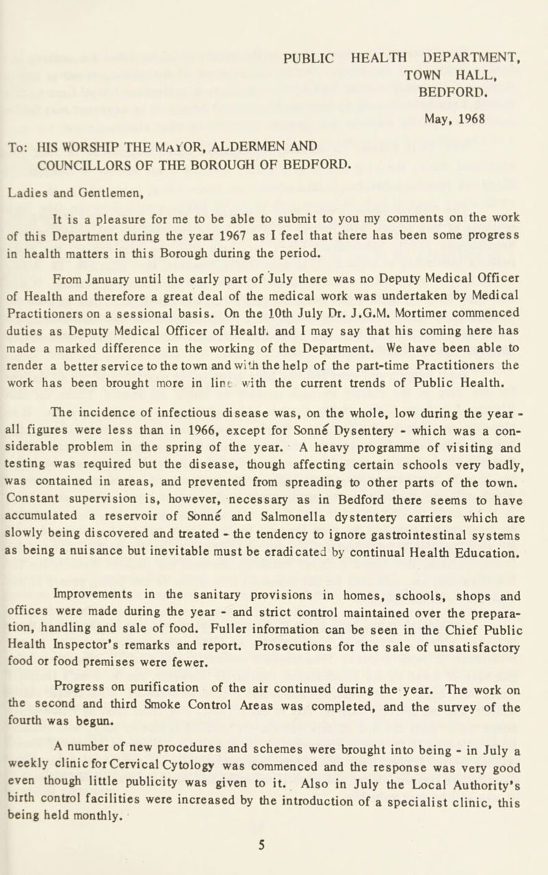 TOWN HALL, BEDFORD. May, 1968 To: HIS WORSHIP THE MaiOR, ALDERMEN AND COUNCILLORS OF THE BOROUGH OF BEDFORD. Ladies and Gentlemen, It is a pleasure for me to be able to submit to you my comments on the work of this Department during the year 1967 as I feel that there has been some progress in health matters in this Borough during the period. From January until the early part of July there was no Deputy Medical Officer of Health and therefore a great deal of the medical work was undertaken by Medical Practitioners on a sessional basis. On the 10th July Dr. J.G.M. Mortimer commenced duties as Deputy Medical Officer of Health, and I may say that his coming here has made a marked difference in the working of the Department. We have been able to render a better service to the town and with the help of the part-time Practitioners the work has been brought more in lint vith the current trends of Public Health. The incidence of infectious disease was, on the whole, low during the year - all figures were less than in 1966, except for Sonne Dysentery - which was a con- siderable problem in the spring of the year. A heavy programme of visiting and testing was required but the disease, though affecting certain schools very badly, was contained in areas, and prevented from spreading to other parts of the town. Constant supervision is, however, necessary as in Bedford there seems to have accumulated a reservoir of Sonne and Salmonella dystentery carriers which are slowly being discovered and treated - the tendency to ignore gastrointestinal systems as being a nuisance but inevitable must be eradicated by continual Health Education. Improvements in the sanitary provisions in homes, schools, shops and offices were made during the year - and strict control maintained over the prepara- tion, handling and sale of food. Fuller information can be seen in the Chief Public Health Inspector’s remarks and report. Prosecutions for the sale of unsatisfactory food or food premises were fewer. Progress on purification of the air continued during the year. The work on the second and third Smoke Control Areas was completed, and the survey of the fourth was begun. A number of new procedures and schemes were brought into being - in July a weekly clinic for Cervical Cytology was commenced and the response was very good even though little publicity was given to it. Also in July the Local Authority’s birth control facilities were increased by the introduction of a specialist clinic, this being held monthly.