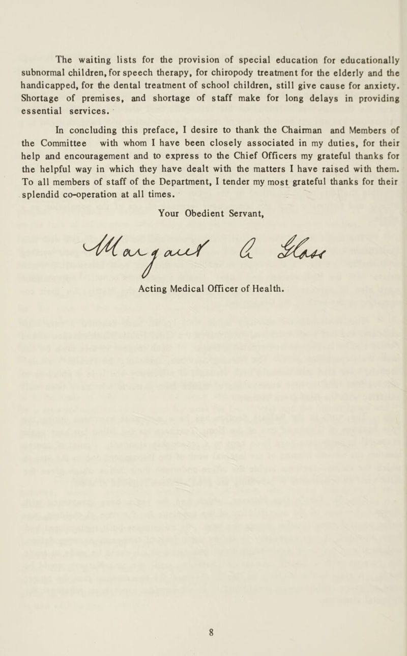 The waiting lists for the provision of special education for educationally subnormal children, for speech therapy, for chiropody treatment for the elderly and the handicapped, for the dental treatment of school children, still give cause for anxiety. Shortage of premises, and shortage of staff make for long delays in providing essential services. In concluding this preface, I desire to thank the Chairman and Members of the Committee with whom I have been closely associated in my duties, for their help and encouragement and to express to the Chief Officers my grateful thanks for the helpful way in which they have dealt with the matters I have raised with them. To all members of staff of the Department, I tender my most grateful thanks for their splendid co-operation at all times. Your Obedient Servant, Acting Medical Officer of Health.