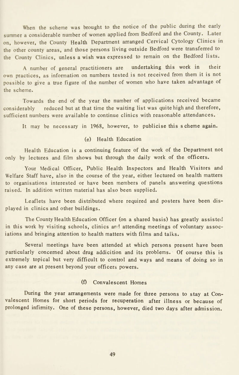 WTien the scheme was brought to the notice of the public during the early summer a considerable number of women applied from Bedford and the County. Later on, however, the County Health Department arranged Cervical Cytology Clinics in the other county areas, and those persons living outside Bedford were transferred to the County Clinics, unless a wish was expressed to remain on the Bedford lists. A number of general practitioners are undertaking this work in their own practices, as information on numbers tested is not received from them it is not possible to give a true figure of the number of women who have taken advantage of the scheme. Towards the end of the year the number of applications received became considerably reduced but at that time the waiting list was quite high and therefore, sufficient numbers were available to continue clinics with reasonable attendances. It may be necessary in 1968, however, to publicise this s cheme again. (e) Health Education Health Education is a continuing feature of the work of the Department not only by lectures and film shows but through the daily work of the officers. Your Medical Officer, Public Health Inspectors and Health Visitors and Welfare Staff have, also in the course of the year, either lectured on health matters to organisations interested or have been members of panels answering questions raised. In addition written material has also been supplied. Leaflets have been distributed where required and posters have been dis- played in clinics and other buildings. The County Health Education Officer (on a shared basis) has greatly assisted in this work by visiting schools, clinics and attending meetings of voluntary assoc- iations and bringing attention to health matters with films and talks. Several meetings have been attended at which persons present have been particularly concerned about drug addicition and its problems.' Of course this is extremely topical but very difficult to control and ways and means of doing so in any case are at present beyond your officers powers. (0 Convalescent Homes During the year arrangements were made for three persons to stay at Con- valescent Homes for short periods for recuperation after illness or because of prolonged infirmity. One of these persons, however, died two days after admission.