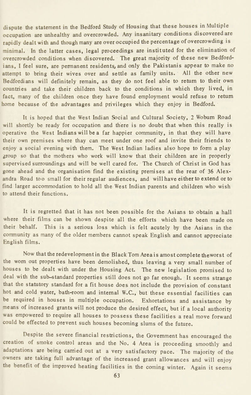 dispute the statement in the Bedford Study of Housing that these houses in Multiple occupation are unhealthy and overcrowded. Any insanitary conditions discovered are rapidly dealt with and though many are over occupied the percentage of overcrowding is minimal. In the latter cases, legal proceedings are instituted for the elimination of overcrowded conditions when discovered. The great majority of these new Bedford- ians, 1 feel sure, are permanent residents^ and only the Pakistanis appear to make no attempt to bring their wives over and settle as family units. All the other new Bedford!ans will definitely remain, as they do not feel able to return to their own countries and take their children back to the conditions in which they lived, in fact, many of the children once they have found employment would refuse to return home because of the advantages and privileges which they enjoy in Bedford. It is hoped that the West Indian Social and Cultural Society, 2 Woburn Road will shortly be ready for occupation and there is no doubt that when this really is operative the West Indians will be a far happier community, in that they will have their own premises where thay can meet under one roof and invite their friends to enjoy a social evening with them. The West Indian ladies also hope to form a play group so that the mothers who work will know that their children are in properly supervised surroundings and will be well cared for. The Church of Christ in God has gone ahead and the organisation find the existing premises at the rear of 36 Alex- andra Road too small for their regular audiences, and will have either to extend or to find larger accommodation to hold all the West Indian parents and children who wish to attend their functions. It is regretted that it has not been possible for the Asians to obtain a hall where their films can be shown despite all the efforts which have been made on their behalf. This is a serious loss which is felt acutely by the Asians in the community as many of the older members cannot speak English and cannot appreciate English films. Now that the redevelopment in the BlackTom Area is amost complete theworst of the worn out properties have been demolished, thus leaving a very small number of houses to be dealt with under the Housing Act. The new legislation promised to deal with the sub-standard properties still does not go far enough. It seems strange that the statutory standard for a fit house does not include the provision of constant hot and cold \vater, bath-room and internal W.C., but these essential facilities can be required in houses in multiple occupation. Exhortations and assistance by means of increased grants will not produce the desired effect, but if a local authority was empowered to require all houses to possess these facilities a real move forward could be effected to prevent such houses becoming slums of the future. Despite the severe financial restrictions, the Government has encouraged the creation of smoke control areas and the No. 4 Area is proceeding smoothly and adaptations are being carried out at a very satisfactory pace. The majority of the owners are taking full advantage of the increased grant allowances and will enjoy the benefit of the improved heating facilities in the coming winter. Again it seems
