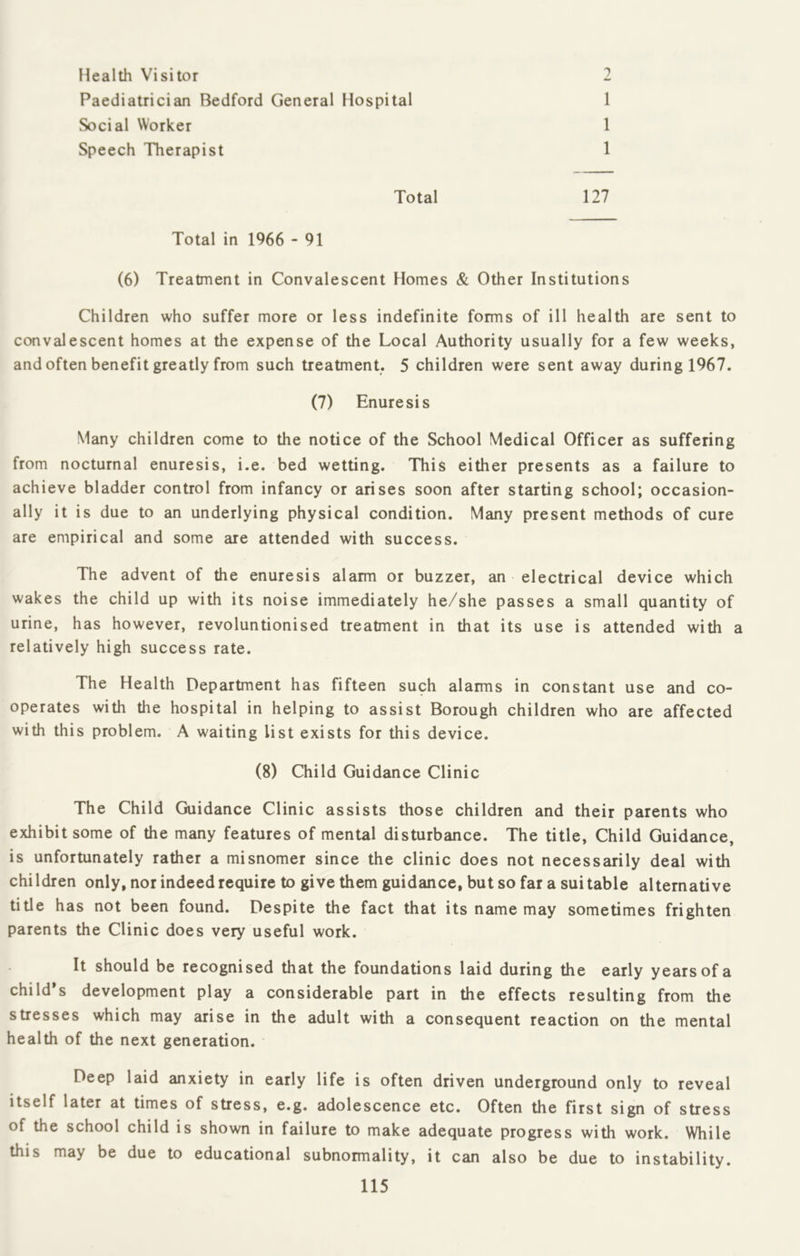 Health Visitor 2 Paediatrician Bedford General Hospital 1 Social Worker 1 Speech Therapist 1 Total 127 Total in 1966 - 91 (6) Treatment in Convalescent Homes & Other Institutions Children who suffer more or less indefinite forms of ill health are sent to convalescent homes at the expense of the Local Authority usually for a few weeks, and often benefit greatly from such treatment. 5 children were sent away during 1967. (7) Enuresis Many children come to the notice of the School Medical Officer as suffering from nocturnal enuresis, i.e. bed wetting. This either presents as a failure to achieve bladder control from infancy or arises soon after starting school; occasion- ally it is due to an underlying physical condition. Many present methods of cure are empirical and some are attended with success. The advent of the enuresis alarm or buzzer, an electrical device which wakes the child up with its noise immediately he/she passes a small quantity of urine, has however, revoluntionised treatment in that its use is attended with a relatively high success rate. The Health Department has fifteen such alarms in constant use and co- operates with the hospital in helping to assist Borough children who are affected with this problem. A waiting list exists for this device. (8) Child Guidance Clinic The Child Guidance Clinic assists those children and their parents who exhibit some of the many features of mental disturbance. The title, Child Guidance, is unfortunately rather a misnomer since the clinic does not necessarily deal with children only, nor indeed require to give them guidance, but so far a suitable alternative title has not been found. Despite the fact that its name may sometimes frighten parents the Clinic does very useful work. It should be recognised that the foundations laid during the early years of a child’s development play a considerable part in the effects resulting from the stresses which may arise in the adult with a consequent reaction on the mental health of the next generation. Deep laid anxiety in early life is often driven underground only to reveal itself later at times of stress, e.g. adolescence etc. Often the first sign of stress of the school child is shown in failure to make adequate progress with work. While this may be due to educational subnormality, it can also be due to instability.
