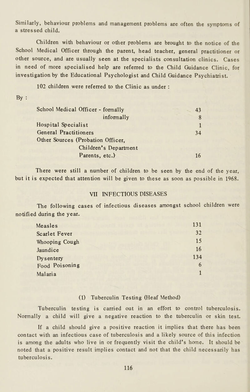 Similarly, behaviour problems and management problems are often the symptoms of a stressed child. Children with behaviour or other problems are brought to the notice of the School Medical Officer through the parent, head teacher, general practitioner or other source, and are usually seen at the specialists consultation clinics. Cases in need of more specialised help are referred to the Child Guidance Clinic, for investigation by the Educational Psychologist and Child Guidance Psychiatrist. 102 children were referred to the Clinic as under : By : School Medical Officer - formally 43 informally 8 Hospital Specialist 1 General Practitioners 34 Other Sources (Probation Officer, Children’s Department Parents, etc.) 16 There were still a number of children to be seen by the end of the year, but it is expected that attention will be given to these as soon as possible in 1968. VII INFECTIOUS DISEASES The following cases of infectious diseases amongst school children were notified during the year. Measles 131 Scarlet Fever 32 Whooping Cough 15 Jaundice 16 Dysentery 134 Food Poisoning 6 Malaria 1 (1) Tuberculin Testing (Heaf Method) Tuberculin testing is carried out in an effort to control tuberculosis. Normally a child will give a negative reaction to the tuberculin or skin test. If a child should give a positive reaction it implies that there has been contact with an infectious case of tuberculosis and a likely source of this infection is among the adults who live in or frequently visit the child’s home. It should be noted that a positive result implies contact and not that the child necessarily has tuberculosis.