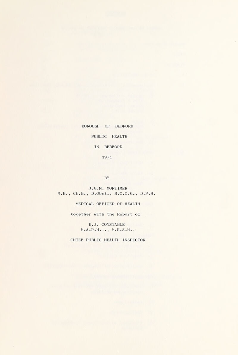 BOROUGH OF BEDFORD PUBLIC HEALTH IN BEDFORD 1971 BY J.G.M. MORTIMER M.B., Ch.B., D.Obst., R.C.O.G., D.P.H. MEDICAL OFFICER OF HEALTH together with the Report of E.J. CONSTABLE M.A.P.H.i., M.R.S.H., CHIEF PUBLIC HEALTH INSPECTOR