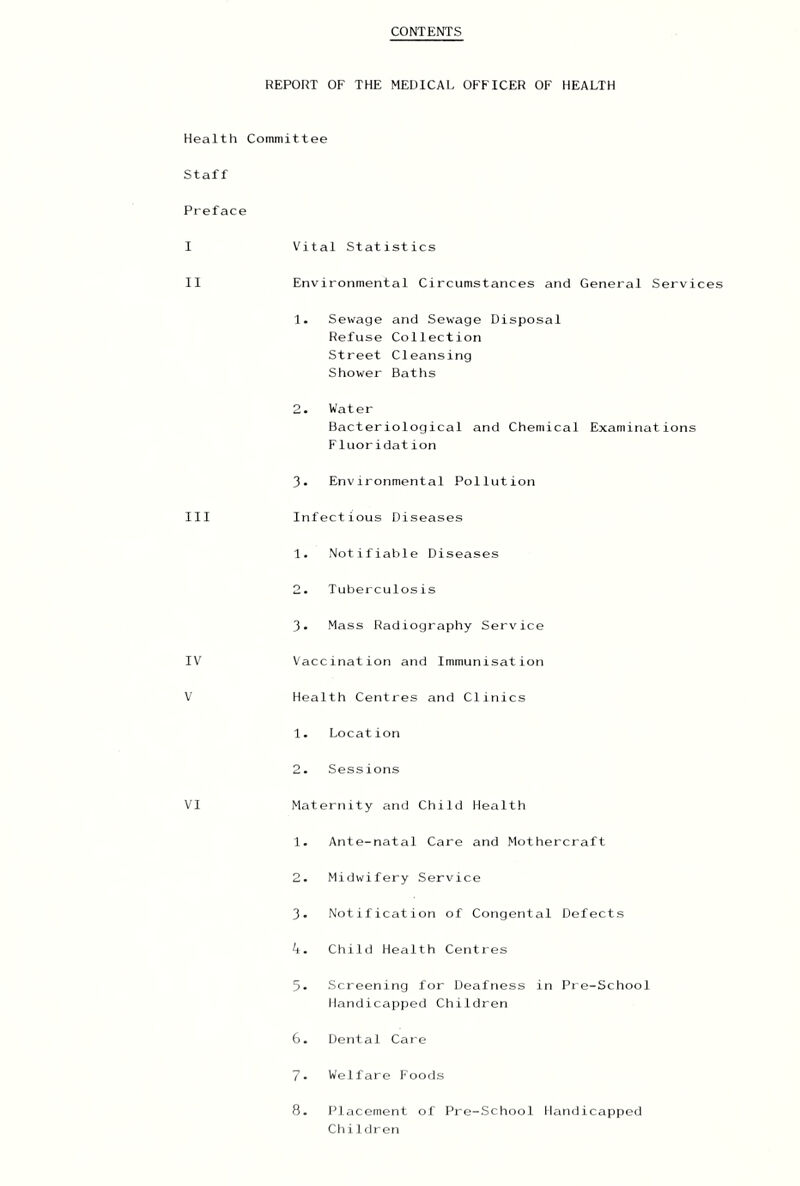 CONTENTS REPORT OF THE MEDICAL OFFICER OF HEALTH Health Committee Staff Preface I II III IV V VI V'ital Statistics Environmental Circumstances and General Services 1. Seirage and Sewage Disposal Refuse Collection Street Cleansing Shower Baths 2. Water Bacteriological and Chemical Examinations Fluoridation 3- Environmental Pollution Infectious Diseases 1. Notifiable Diseases 2. Tuberculosis 3. Mass Radiography Service Vaccination and Immunisation Health Centres and Clinics 1. Location 2. Sessions Maternity and Child Health 1. Ante-natal Care and Mothercraft 2. Midwifery Service 3. Notification of Congenial Defects 4. Chilli Health Centres 5- Screening for Deafness in Pre-Scliool Handicapped Children 6. Dental Care 7. Welfare Foods 8. Placement of Pre-School Handicapped Ch i 1 dreri