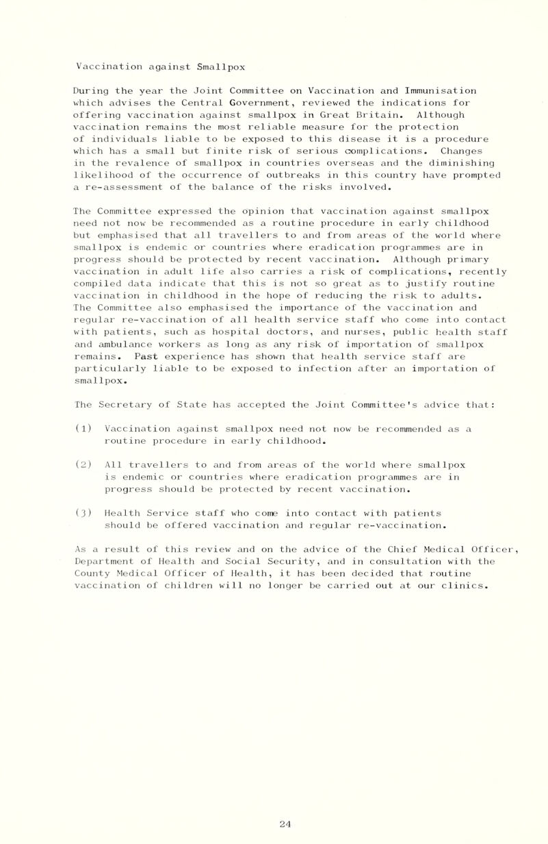 Vaccination against Smallpox During the year the Joint Committee on Vaccination and Immunisation which advises the Central Government, rev'iewed the indications for offering vaccination against smallpox in Great Britain. Although vaccination remains the most reliable measure for the protection of individuals liable to be exposed to this disease it is a procedure which has a small but finite risk of serious cxamplications. Changes in the revalence of smallpox in countries overseas and the diminishing likelihood of the occurrence of outbreaks in this country have prompted a re-assessment of the balance of the risks involved. The Committee expressed the opinion that vaccination against smallpox need not now be recommended as a routine procedure in early childhood but emphasised that all travellers to and from areas of the world where smallpox is endemic or countries where eradication programmes are in progress should be protected by recent vaccination. Although primary vaccination in adult life also carries a risk of complicatiotis, recently compiled data indicate that this is not so great as to justify routine vaccination in childhood in the hope of reducing the risk to adults. The Committee also emphasised the importance of the vaccination and regular re-vaccination of all health service staff who come into contact with patients, such as hospital doctors, and nurses, public health staff and ambulance W'orkers as long as any risk of importation of smallpox remains. Past experience has shown that health service staff are particularly liable to be exposed to infection after an importation of smallpox. The Secretary of State has accepted the Joint Committee's advice that: (1) Vaccination against smallpox need not now be recommended as a routine procedure in early childhood. (2) All travellers to and from areas of the world where smallpox is endemic or countries where eradication programmes are in progress should be protected by recent vaccination. (3) Health Service staff who come into contact with patients should be offered vaccination and regular re-vaccination. As a result of this review and on the advice of the Chief Medical Officer, Department of Health and Social Security, and in consultation with the County Medical Officei of Health, it has been decided that routine vaccination of children will no longer be carried out at our clinics.