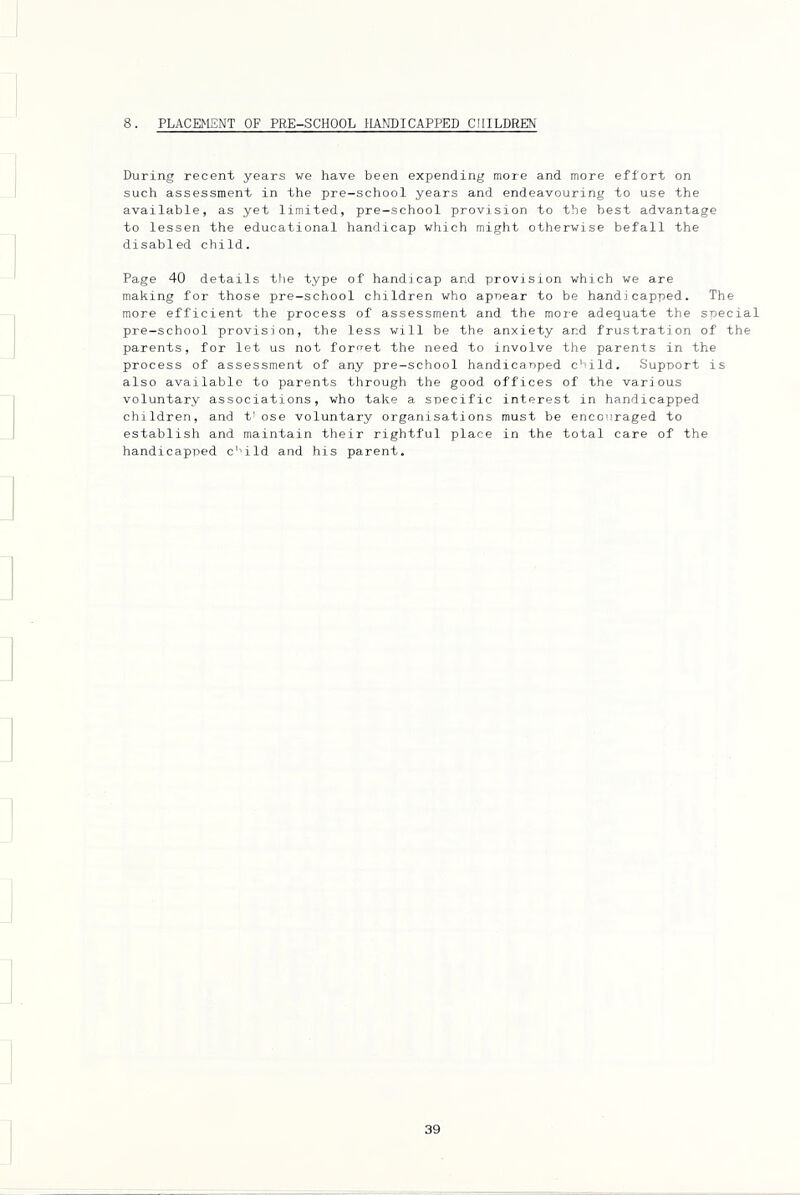 8. PLACEMENT OF PRE-SCHOOL HANDICAPPED CHILDREN During recent years we have been expending more and more effort on such assessment in the pre-school years and endeavouring to use the available, as yet limited, pre-school provision to the best advantage to lessen the educational handicap which might otherwise befall the disabled child. Page 40 details tlie type of handicap and provision which we are making for those pre-school children who apoear to be handicapped. The more efficient the process of assessment and the more adequate the special pre-school provision, the less will be the anxiety and frustration of the parents, for let us not forget the need to involve the parents in the process of assessment of any pre-school handicanped child. Support is also available to parents through the good offices of the various voluntary associations, who take a specific interest in handicapped children, and t' ose voluntary organisations must be encouraged to establish and maintain their rightful place in the total care of the handicapped c''ild and his parent.
