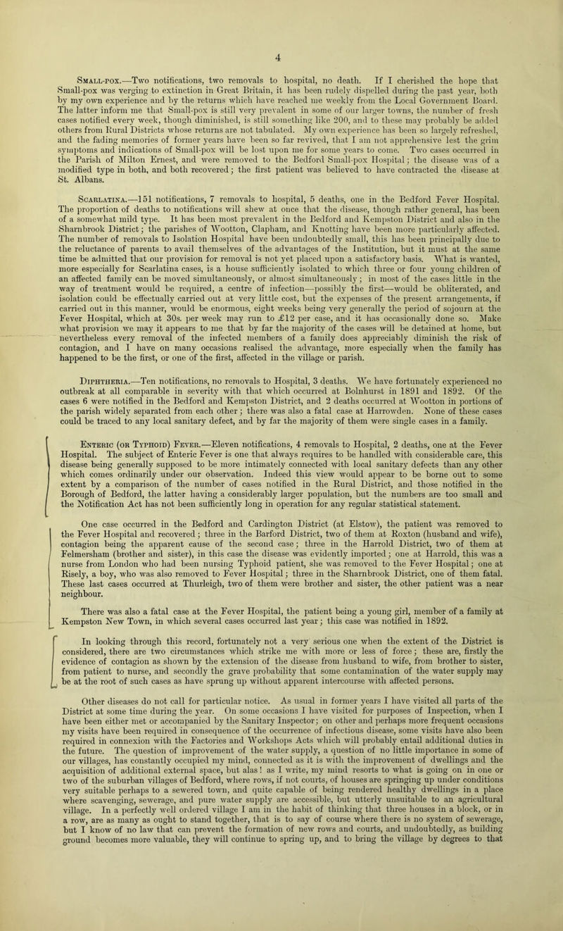 Small-pox.—Two notifications, two removals to hospital, no death. If I cherished the hope that Small-pox was verging to extinction in Great Britain, it has been rudely dispelled during the past year, both by my own experience and by the returns whicli have reached me weekly from tlie Local Government Board. The latter inform me that Small-pox is still very prevalent in some of our larger towns, the number of fresh cases notified every week, though diminished, is still something like 200, and to these may probably be added others from Rural Districts whose returns are not tabulated. My own experience has been so largely refreshed, and the fading memories of former years have been so far revived, that I am not apprehensive lest the grim sym])toms and indications of Small-pox will be lost upon me for some years to come. Two cases occurred in the Parish of Milton Ernest, and were removed to the Bedford Small-pox Hospital; the disease was of a modified type in both, and both recovered; the first patient was believed to have contracted the disease at St. Albans. Scarlatina.—151 notifications, 7 removals to hospital, 5 deaths, one in the Bedford Fever Hospital. The proportion of deaths to notifications will shew at once that the disease, though rather general, has been of a somewhat mild type. It has been most prevalent in the Bedford and Kempston District and also in the Sharnbrook District; the parishes of AVootton, Clapham, and Knotting have been more particularly affectiid. The number of removals to Isolation Hospital have been undoubtedly small, this has been principally due to the reluctance of parents to avail themselves of the advantages of the Institution, hut it must at the same time be admitted that our provision for removal is not yet placed upon a satisfactory basis. AVhat is wanted, more especially for Scarlatina cases, is a house sufficiently isolated to whicli three or four young children of an affected family can be moved simultaneously, or almost simultaneously; in moat of the cases little in the way of treatment would he required, a centre of infection—possibly the first—^would he obliterated, and isolation could be effectually carried out at very little cost, but the expenses of the present arrangements, if carried out in this manner, would be enormous, eight weeks being very generally the period of sojourn at the Fever Hospital, which at 30s. per week may run to £12 per case, and it has occasionally done so. Make what provision we may it appears to me that by far the majority of the cases will he detained at home, but nevertheless every removal of the infected members of a family does appreciably diminish the risk of contagion, and I have on many occasions realised the advantage, more especially when the family has happened to he the first, or one of the first, affected in the village or parish. Diphtheria.—Ten notifications, no removals to Hospital, 3 deaths. AAe have fortunately experienced no outbreak at all comparable in severity with that which occurred at Bolnhurst in 1891 and 1892. Of the cases 6 were notified in the Bedford and Kempston District, and 2 deaths occurred at AA^ootton in portions of the parish widely separated from each other; there was also a fatal case at Harrowden. Kone of these cases could be traced to any local sanitary defect, and by far the majority of them were single cases in a family. Enteric (or Typhoid) Fever.—Eleven notifications, 4 removals to Hospital, 2 deaths, one at the Fever Hospital. The subject of Enteric Fever is one that always requires to be handled with considerable care, this disease being generally supposed to be more intimately connected with local sanitary defects than any other which comes ordinarily under our observation. Indeed this view Avould appear to be borne out to some extent by a comparison of the number of cases notified in the Rural District, and those notified in the Borough of Bedford, the latter having a considerably larger population, but the numbers are too small and the Notification Act has not been sufficiently long in operation for any regular statistical statement. One case occurred in the Bedford and Cardington District (at Elstow), the patient was removed to the Fever Hospital and recovered ; three in the Barford District, two of them at Roxton (husband and wife), contagion being the apparent cause of the second case; three in the Harrold District, two of them at Felmersham (brother and sister), in this case the disease was evidently imported; one at Harrold, this Avas a nurse from London who had been nursing Typhoid patient, she was removed to the Fever Hospital; one at Risely, a boy, who was also removed to Fever Hospital; three in the Sharnbrook District, one of them fatal. These last cases occurred at Thurleigh, two of them Avere brother and sister, the other patient was a near neighbour. There was also a fatal case at the Fever Hospital, the patient being a young girl, member of a family at Kempston NeAv Town, in AA’hich several cases occurred last year; this case Avas notified in 1892. In looking through this record, fortunately not a very serious one Avhen the extent of the District is considered, there are tAvo circumstances Avhich strike me Avith more or less of force; these are, firstly the evidence of contagion as shoAvn by the extension of the disease from husband to wife, from brother to sister, from patient to nurse, and secondly the grave probability that some contamination of the Avater supply may j be at the root of such cases as have sprung up Avithout apparent intercourse Avith affected persons. Other diseases do not call for particular notice. As u.sual in former years I have visited all parts of the District at some time during the year. On some occasions I have visited for purposes of Inspection, Aidien I have been either met or accompanied by the Sanitary Inspector; on other and perhaps more frequent occasions my visits have been required in consequence of the occurrence of infectious disease, some visits have also been required in connexion Avith the Factories and Workshops Acts Avliich Avill probably entail additional duties in the future. The question of improvement of the Avater supply, a question of no little importance in some of our villages, has constantly occupied my mind, connected as it is Avith the improvement of dwellings and the acquisition of additional external space, but alas! as I Avrite, my mind resorts to Avhat is going on in one or tAvo of the suburban villages of Bedford, Avhere roAvs, if not courts, of houses are springing up under conditions very suitable perhaps to a seAvered toAvn, and quite capable of being rendered healthy dAvellings in a place where scavenging, seAverage, and juire Avater supply are accessible, but utterly unsuitable to an agricultural village. In a perfectly well ordered village I am in the habit of thinking that three houses in a block, or in a roAv, are as many as ought to stand together, that is to say of course Avhere there is no system of seAverage, but I knoAv of no laAv that can prevent the formation of neAv roAvs and courts, and undoubtedly, as building ground becomes more valuable, they Avill continue to spring up, and to bring the village by degrees to that