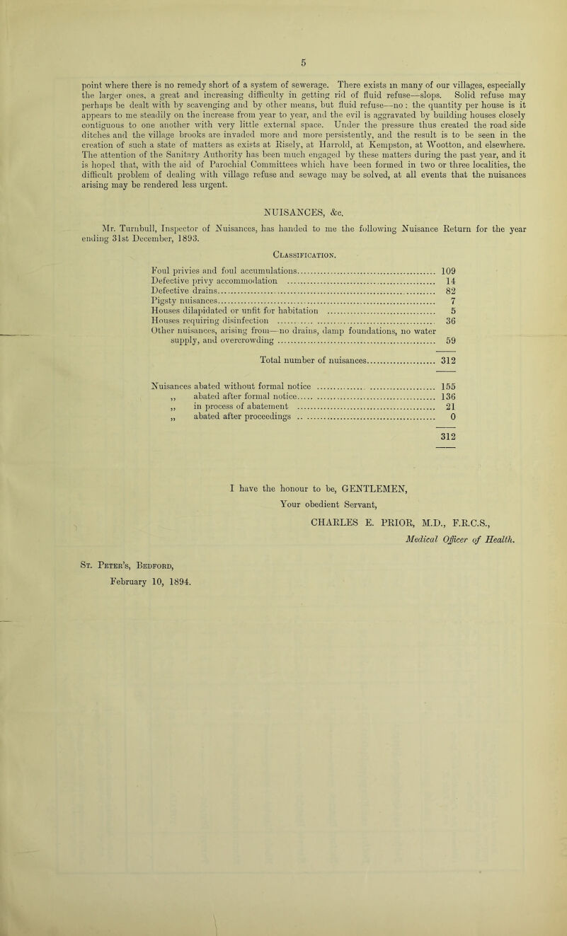 point where there is no remedy short of a system of sewerage. There exists in many of our villages, especially the larger ones, a great and increasing difficulty in getting rid of fluid refuse—slops. Solid refuse may perhaps be dealt with by scavenging and by other means, but fluid refuse—no : the quantity per house is it appears to me steadily on the increase from year to year, and tbe evil is aggravated by building houses closely contiguous to one anotlier with very little external space. Under the pressure thus created the road .side flitches and the village brooks are invaded more and more persistently, and the result is to be seen in the creation of such a state of matters as exists at Eisely, at Harrold, at Kempston, at Wootton, and elsewhere. The attention of the Sanitary Authority has been much engaged by these matters during the past year, and it is hoped that, with the aid of Parochial Committees which have been formed in two or three localities, the difficult problem of dealing with village refuse and sewage may be solved, at all events that the nuisances arising may be rendered less urgent. NUISANCES, &c. Mr. Turnbull, Inspector of Nuisances, has handed to me the following Nuisance Eeturn for the year ending 31st December, 1893. Classification. Foul privies and foul accumulations 109 Defective privy accommodation 14 Defective drains 82 Pigsty nuisances 7 Houses dilapidated or unfit for habitation 5 Houses requiring di.sinfection 36 Other nuisances, arising from—no drains, damp foundations, no water supply, and overcrowding 59 Total number of nuisances 312 Nuisances abated without formal notice 155 ,, abated after formal notice 136 ,, in process of abatement 21 „ abated after proceedings 0 312 I have the honour to be, GENTLEMEN, Your obedient Servant, CHAELES E. PEIOE, M.D., F.E.C.S., Medical Officer of Health. St. Peter’s, Bedford, February 10, 1894.