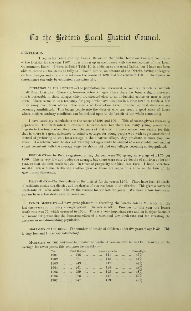 Co tbt u cbfori) plural ^istrirt Comuil, GENTLEMEN, I beg to lay before you my Auiiual Report on the Public Health and Sanitary conditions of the District for the year 1907. It is drawn up in accordance with the instructions of the Local Government Board. 1 have included Table II. in addition to tlie usual Tables, but I have not been able to record all the items as fully as I sliould like to, on account of the District having undeigoiie certain changes and alterations between the census of 1891 and the census of 1901. The figures in consequence can only be estimated approximately. Population of the District.—The population has decreased, a condition which is common in all Rural Districts. There are, however, a few villages where there has been a slight increase; this is noticeable in those villages which are situated close to an industrial centre or near a large town. There seems to be a tendancy for people who have business in a large town to reside a few miles away from their offices. The means of locomotion have improved so that distances are becoming annihilated. This brings people into the district who can erect a good class of house where modern sanitary conditions can be insisted upon to the benefit of the whole community. 1 have based my calculations on the census of 1891 and 1901. This, of course, gives a decreasing population. The birth rate is in excess of the death rate, but there are many young people who migrate to the towns when they reach the years of maturity. I have noticed one reason for this, that is, there is a great deficiency of suitable cottages for young people who wish to get married and instead of preferring to wait for a cottage in their native village, they gravitate to more populous areas. If a scheme could be devised whereby cottages could be erected at a reasonable cost and at a rent consistent with the average wage, we should not find our villages becoming so depopulated. Birth-Rate.—The Births registered during the year were 393, giving an average of 31‘75 per 1000. This is very low and under the average, but there were only 23 deaths of children under one year, so that the nett result is 370. In times of prosperity the birth-rate rises. I hope, therefore, we shall see a higher birth-rate another year as there are signs of a turn in the tide of the agricultural depression. Death-Rate.—The Death-Rate in the district for the year is 12’34. There have been 24 deaths of residents ouside the district and no deaths of non-residents in the district. This gives a corrected death-rate of 13’75 which is below the average for the last ten years. We have a low birth-rate, but we have a low death-rate to correspond. Infant Mortality.—I have great pleasure in recording the lowest Infant Mortality for the last ten years and probably a longer period. The rate is 58'5. Previous to this year the lowest death-rate was 75, which occurred in 1903. This is a very important rate and on it depends one of our means for preventing the disastrous effect of a continual low birth-rate and for arresting the decrease in our diminishing population. Mortality of Children.—The number of deaths of children under five years of age is 39. This is very low and I may say satisfactory. Mortality of the Aged.—The number of deaths of persons over (15 is 119. average for seven years, this compares favourably :— 19U1 ... ... 246 ... Ill ... 45% 1902 ... ... 271 ... 118 ... 44% 1903 ... ... 249 ... 117 ... 47% 1904 ... ... 261 ... 128 ... 49% 1905 ... ... 259 ... 123 ... 48% 1906 ... ... 278 ... 147 ... 52% 1907 ... ... 247 ... 119 ... 48% Looking at tlie