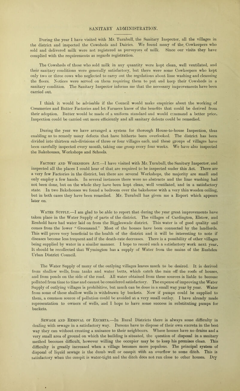 SANITAEY ADMINISTEATION. During the year I have visited with Mr. Turnbull, the Sanitary Inspector, all the villages in the district and inspected the Cowsheds and Dairies. We found man} of the^ Cowkeepers who sold and delivered milk were not registered as purveyors of milk. Since our visits they have complied with the requirements as regards registration. The Cowsheds of those who sold milk in any quantity were kept clean, well ventilated, and their sanitary conditions were generally satisfactory, but there were some Cowkeepers who kept only two or three cows who neglected to carry out the regulations about lime washing and cleansing the floors. Notices were served on them requiring them to put and keep their Cowsheds in a sanitary condition. The Sanitary Inspector informs me that the necessary improvements have been carried out. I think it would be atlvisable if the Council would make enquiries about the working of Creameries and Butter Factories and let Farmers know of the benefits that could be derived from their adoption. Butter would be made of a uniform standard and would command a better price. Inspection could be carried out more efficiently and all sanitary defects could be remedied. During the year we have arranged a system for thorough House-to-house Inspection, thus enabling us to remedy many defects that have hitherto been overlooked. The district has been divided into thirteen sub-divisions of three or four villages each, and these groups of villages have been carefully inspected every mouth, taking one group every four weeks. We have also inspected the Bakehouses, Workshops and Schools. Factory and Workshops Act.—I have visited with Mr. Turnbull, the Sanitary Inspector, and inspected all the places I could hear of that are required to be inspected under this Act. There are a very few Factories in the district, but there are several Workshops, the majority are small and only employ a few hands. In several instances there were no abstracts and the lime washing had not been done, but on the whole they have been kept clean, well ventilated, and in a satisfactory state. In two Bakehouses we found a bedroom over the bakehouse with a very thin wooden ceiling, but in both cases they have been remedied. Mr. Turnbull has given me a Eeport which appears later on. Water Supply.—I am glad to be able to report that during the year great improvements have taken place in the Water Supply of parts of the district. The villages of Cardington, Elstow, and Eenhold have had water laid on from the Biggleswade district. This water is of good quality and comes from the lower “ Greensand.” Most of the houses have been connected by the landlords. This will prove very beneficial to the health of the district and it will be interesting to note if diseases become less trequent and if the death-rate decreases. There is a possibility of other villages being supplied by water in a similar manner. I hope to record such a satisfactory work next year. It should be recollected that Wymingtou has a supply of Water from the mains of the Eusliden Urban District Council. The Water Supply of many of the outlying villages leaves much to be desired. It is derived from shallow wells, from tanks and water butts, which catch the rain off the roofs of houses, and from ponds on the side of the road. All water obtained from these sources is liable to become polluted from time to time and cannot be considered satisfactory. The expense of improving the Water Supply of outlying villages is prohibitive, but much can be done in a small way year by year. Water from some of these shallow wells is withdrawn by buckets. Now if pumps could be supplied to them, a common source of pollution could be avoided at a very small outlay. I have already made representation to owners of wells, and I hope to have some success in substituting pumps for buckets. Sewage and Eemoval of Excreta.—In Eural Districts there is always some difficulty in dealing with sewage in a satisfactory way. Persons have to dispose of their own excreta in the best way they can without creating a nuisance to their neighbours. Where houses have no drains and a very small area of ground on which the building is situated, the question of disposal in a sanitary method becomes difficult, however willing the occupier may be to keep his premises clean. This difficulty IS greatly increased when a village becomes more populous. The principal system of disposal of liquid sewage is the dumb well or cesspit with an overflow to some ditch. This is satisfactory when the cesspit is water-tight and the ditch does not run close to other houses. Dry