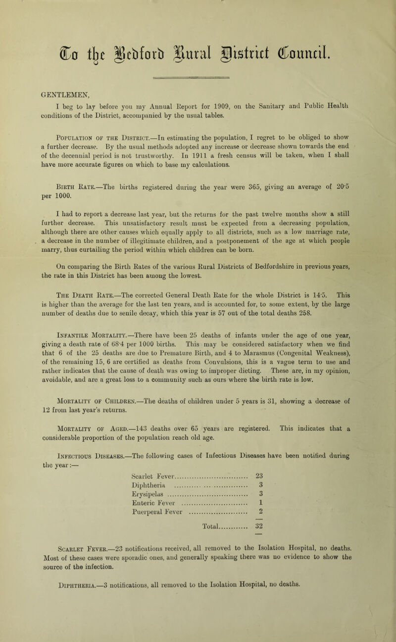 Co tlje ^cbforti §lural gistrrtt Couiwil. GENTLEMEN, I beg to lay before you iny Annual Eeport for 1909, on the Sanitary and Public Health conditions of the District, accompanied by the usual tables. Population of the District.—In estimating the population, I regret to be obliged to show a further decrease. By the usual methods adopted any increase or decrease shown towards the end of the decennial period is not trustworthy. In 1911 a fresh census will be taken, when I shall have more accurate figures on which to base my calculations. Birth Kate.—The births registered during the year were 365, giving an average of 20‘5 per 1000. I had to report a decrease last year, but the returns for the past twelve months show a still further decrease. This unsatisfactory result must be expected from a deci’easing population, although there are other causes which equally apply to all districts, such as a low marriage rate, a decrease in the number of illegitimate children, and a postponement of the age at which people marry, thus curtailing the period within which children can be born. On comparing the Birth Kates of the various Rural Districts of Bedfordshire in previous years, the rate in this District has been among the lowest. The Death Rate.—The corrected General Death Rate for the whole District is 14'5. This is higher than the average for the last ten years, and is accounted for, to some extent, by the large number of deaths due to senile decay, which this year is 57 out of the total deaths 258. Infantile Mortality.—There have been 25 deaths of infants under the age of one year, giving a death rate of 68'4 per 1000 births. This may be considered satisfactory when we find that 6 of the 25 deaths are due to Premature Birth, and 4 to Marasmus (Congenital Weakness), of the remaining 15, 6 are certified as deaths from Convulsions, this is a vague term to use and rather indicates that the cause of death was owing to improper dieting. These are, in my opinion, avoidable, and are a great loss to a community such as ours where the birth rate is low. Mortality of Children.—The deaths of children under 5 years is 31, showing a decrease of 12 from last year’s returns. Mortality of Aged.—143 deaths over 65 years are registered. This indicates that a considerable proportion of the population reach old age. Infectious Diseases.—The following cases of Infectious Diseases have been notified during the year:— Scarlet Fever 23 Diphtheria 3 Erysipelas 3 Enteric Fever 1 Puerperal Fever 2 Total 32 Scarlet Fever.—23 notifications received, all removed to the Isolation Hospital, no deaths. Most of these cases were sporadic ones, and generally speaking there was no evidence to show the source of the infection. Diphtheria.—3 notifications, all removed to the Isolation Hospital, no deaths.