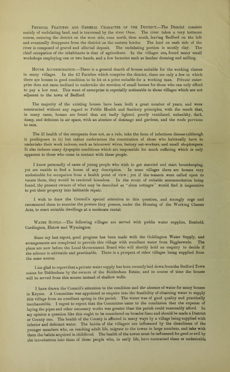 Physical Features and General Character of the District.—The District consists mainly of undulating land, and is traversed by the river Guse. Tlie river takes a very tortuous course, entering the district on the west side, runs north, then south, leaving Bedford on the left and eventually disappears from the district on the eastern border. The land on each side of the river is composed of gravel and alluvial deposit. The undulating portion is mostly clay. The chief occupation of the inhabitants is that of agriculture. In the villages are, found many small workshops employing one or two hands, and a few factories such as leather dressing and milling. House Accommodation.—There is a general dearth of houses suitable for the working classes in many villages. In the 42 Parishes which comprise the district, there are only a few in which there are houses in good condition to be let at a price suitable for a working man. Private enter- prise does not seem inclined to undertake the erection of small houses for those who can only afford to pay a low rent. This want of enterprise is especially noticeable in those villages which are not adjacent to the town of Bedford. The majority of the existing houses have been built a great number of years, and were constructed without any regard to Public Health and Sanitary principles, with the result that, in many cases, houses are found that are badly lighted, poorly ventilated, unhealthy, dark, damp, and deficient in air space, with an absence of drainage and gardens, and the roofs pervious to rain. The ill health of the occupants does not, as a rule, take the form of infectious disease (although it predisposes to it) but rather undermines the constitution of those who habitually have to undertake their work indoors, such as labourers’ wives, factory out-workers, and small shopkeepers. It also induces many dyspeptic conditions which are responsible for much suffering which is only apparent to those who come in contact with these people. I know personally of cases of young people who wish to get married and start housekeeping, yet are unable to find a house of any description. In some villages there are houses very undesirable for occupation from a health point of view ; yet if the tenants were called upon to vacate them, they would be rendered homeless. In the event of suitable accommodation being found, the present owners of what may be described as “ slum cottages ” would find it imperative to put their property into habitable repair. I wish to draw the Council’s special attention to this question, and strongly urge and recommend them to exercise the powers they possess, under the Housing of the Working Classes Acts, to erect suitable dwellings at a moderate rental. Water Supply.—The following villages are served with public water supplies, Eenhold, Cardington, Elstow and Wymington. Since my last report, good progress has been made with the Goldington Water Supply, and arrangements are completed to provide this village with excellent water from Biggleswade. The plans are now before the Local Government Board who will shortly hold an enquiry to decide if the scheme is advisable and practicable. There is a prospect of other villages being supplied from the same source. I am glad to report that a private water supply has been recently laid down from the Bedford Town mains for Biddenham by the owners of the Biddenham Estate, and in course of time the houses will be served from this source instead of shallow wells. I have drawn the Council’s attention to the condition and the absence of water for many houses in Keysoe. A Committee was appointed to enquire into the feasibility of obtaining water to supply this village from an excellent spring in the parish. The water was of good quality and practically inexhaustible. I regret to report that the Committee came to the conclusion that the expense of laying the pipes and other necessary works was greater than the parish could reasonably afford. In my opinion a question like this ought to be considered on broader lines and should be made a District or County one. The health of the County is affected in many ways by a village being supplied with inferior and deficient water. The habits of the villagers are influenced by the cleanliness of the younger members who, on reaching adult life, migrate to the towns in large numbers, and take with them the habits acquired in childhood. The health of the towns must be influenced for good or evil by the introduction into them of these people who, in early life, have contracted clean or undesirable