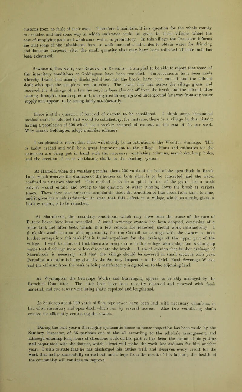 customs from no fault of their own. Therefore, I maintain, it is a question for the whole county to consider, and find some way in which assistance could be given to those villages where the cost of supplying good and wholesome water, is prohibitory. In this village the Inspector informs me that some of the inhabitants have to walk one and a half miles to obtain water for drinking and domestic purposes, after the small quantity that may have been collected off their roofs has been exhausted. Sewerage, Drainage, and Eemoval of Excreta.—I am glad to be able to report that some of the insanitary conditions at Goldington have been remedied. Improvements have been made whereby drains, that usually discharged direct into the brook, have been cut off and the effluent dealt with upon the occupiers’ own premises. The sewer that ran across the village green, and received the drainage of a few houses, has been also cut off from the brook, and the effluent, after passing through a small septic tank, is irrigated through gravel underground far away from any water supply and appears to be acting fairly satisfactorily. There is still a question of removad of excreta to be considered. I think some economical method could be adopted that would be satisfactory, for instance, there is a village in this district having a population of 500 which has a weekly removal of excreta at the cost of os. per week. Why cannot Goldington adopt a similar scheme ? I am pleased to report that there will shortly be an extention of the Wootton drainage. This is badly needed and will be a great improvement to the village. Plans and estimates for the extension are being put in hand with the necessary ventilating columns, man holes, lamp holes, and the erection of other ventilating shafts to the existing system. At Harrold, when the weather permits, about 200 yards of the bed of the open ditch in Brook Lane, which receives the drainage of the houses on both sides, is to be concreted, and the water confined to a narrow channel. This method is to be adopted in lieu of the great cost a brick culvert would entail, and owing to the quantity of water running down the brook at various times. There have been numerous complaints about the condition of this brook from time to time, and it gives me mucb satisfaction to state that this defect in a village, which, as a rule, gives a healthy report, is to be remedied. At Sharnbrook, the insanitary conditions, which may have been the cause of the case of Enteric Fever, have been remedied. A small sewerage system has been a.dopted, consisting of a septic tank and filter beds, which, if a few defects are removed, should work satisfactorily. I think this would be a suitable opportunity for the Council to arrange with the owners to take further sewage into this tank if it is found expedient for the drainage of the upper part of the village. I wish to point out that there are many drains in this village taking slop and washing-up water that discharge more or less direct into the brook. I am of opinion that further drainage of Sharnbrook is necessary, and that the village should be sewered in small sections each year. Periodical attention is being given by the Sanitary Inspector to the Odell Eoad Sewerage Works, and the eftlueut from the tank is being satisfactorily irrigated on to the adjoining land. At Wymington the Sewerage Works and Scavenging appear to be ably managed by the Parochial Committee. The filter beds have been recently cleansed and renewed with fresh material, and two sewer ventilating shafts repaired and lengthened. At Souldrop about 190 yards of 9 in. pipe sewer have been laid with necessary chambers, in lieu of an insanitary and open ditch which ran by several houses. Also two veutilatin<’ shafts erected for efficiently ventilating the sewers. During the past year a thoroughly systematic house to house inspection has been made by the Sanitary Inspector, of 36 parishes out of the 41 according to the schedule arrangement, and although entailing long hours of strenuous work on his part, it has been the means of his getting well acquainted with the district, which I trust will make the work less arduous for him another year. I wish to state that he has discharged his duties well, and deserves every credit for the work that he h9,s successfully carried out, and I hope from the result of his labours, the health of the community will continue to improve.