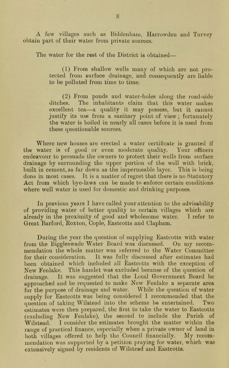 A few villages such as Biddenham, Harrowden and Turvey obtain part of their water from private sources. The water for the rest of the District is obtained— (1) From shallow wells many of which are not pro- tected from surface drainage, and consequently are liable to be polluted from time to time. (2) From ponds and water-holes along the road-side ditches. The inhabitants claim that this water makes excellent tea—a quality it may possess, but it cannot justify its use from a sanitary point of view ; fortunately the water is boiled in nearly all cases before it is used from these questionable sources. Where new houses are erected a water certificate is granted if the water is of good or even moderate quality. Your officers endeavour to persuade the owners to protect their wells from surface drainage by surrounding the upper portion of the well with brick, built in cement, as far down as the impermeable layer. This is being done in most cases. It is a matter of regret that there is no Statutory Act from which bye-laws can be made to enforce certain conditions where well water is used for domestic and drinking purposes. In previous years I have called your attention to the advisability of providing water of better quality to certain villages which are already in the proximity of good and wholesome water. I refer to Great Barford, Roxton, Cople, Eastcotts and Clapham. During the year the question of supplying Eastcotts with water from the Biggleswade Water Board was discussed. On my recom- mendation the whole matter was leferred to the Water Committee for their consideration. It was fully discussed after estimates had been obtained which included all Eastcotts with the exception of New Fenlake. This hamlet was excluded because of the question of drainage. It was suggested that the Local Government Board be approached and be requested to make New Fenlake a separate area for the purpose of drainage and water. While the question of water supply for Eastcotts was being considered I recommended that the question of taking Wilstead into the scheme be entertained. Two estimates were then prepared, the first to take the water to Eastcotts (excluding New Fenlake), the second to include the Parish of Wilstead. I consider the estimates brought the matter within the range of practical finance, especially when a private owner of land in both villages offered to help the Council financially. My recom- mendation was supported by a petition praying for water, which was extensively signed by residents of Wilstead and Eastcotts.