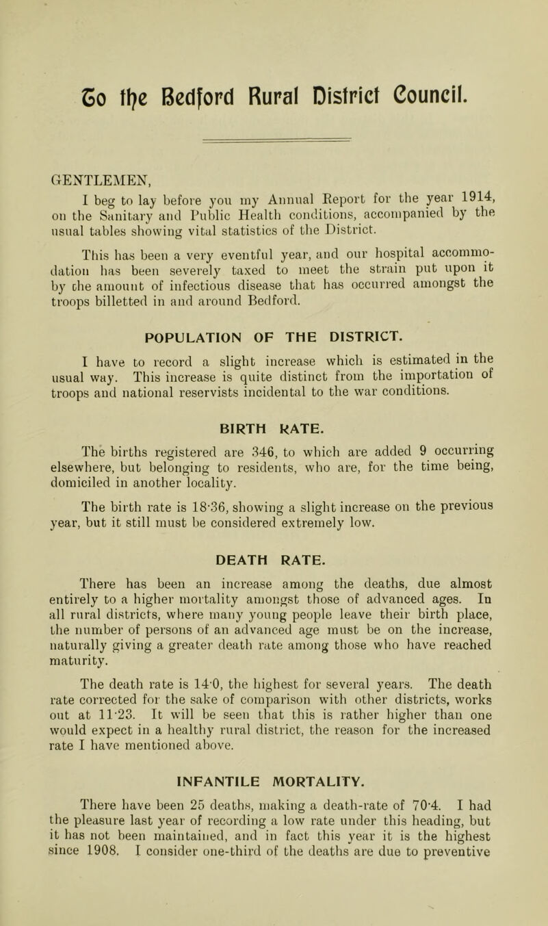 Co flje Bedford Rural District Council. OENTLEIIEN, 1 beg to lay before you iny Annual Eeport for the year 1914, on the Sanitary and Public Health conditions, accompanied by the usual tables showing vital statistics of the District. This has been a very eventful year, and our hospital accommo- dation has been severely taxed to meet the strain put upon it by ohe amount of infectious disease that has occurred amongst the troops billetted in and around Bedford. POPULATION OF THE DISTRICT. I have to record a slight increase which is estimated in the usual way. This increase is quite distinct from the importation of troops and national reservists incidental to the war conditions. BIRTH RATE. The births registered are 346, to which ai’e added 9 occurring elsewhere, but belonging to residents, who are, for the time being, domiciled in another locality. The birth rate is 18'36, showing a slight increase on the previous year, but it still must be considered extremely low. DEATH RATE. There has been an increase among the deaths, due almost entirely to a higher mortality amongst those of advanced ages. In all rural districts, where many young people leave their birth place, the number of persons of an advanced age must be on the increase, naturally giving a greater death rate among those who have reached maturity. The death rate is 14'0, the highest for several years. The death rate corrected for the sake of comparison with other districts, works out at 11’23. It will be seen that this is rather higher than one would expect in a healthy rural district, the reason for the increased rate I have mentioned above. INFANTILE MORTALITY. There have been 25 deaths, making a death-rate of 70‘4. I had the pleasure last year of recording a low rate under this heading, but it has not been maintained, and in fact this year it is the highest since 1908, I consider one-third of the deaths are due to preventive